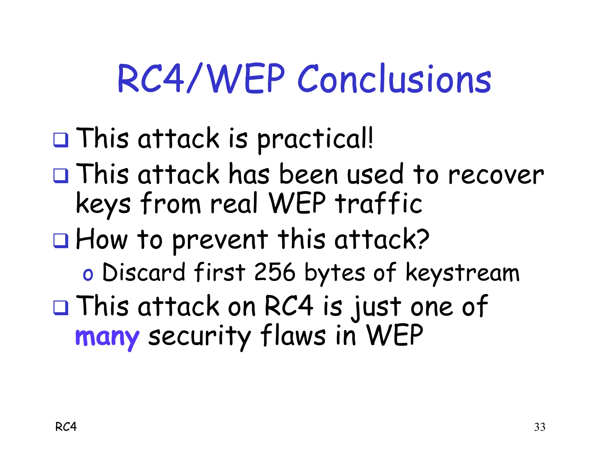 RC4 33
RC4/WEP Conclusions
 This attack is practical!
 This attack has been used to recover
keys from real WEP traffic
 How to prevent this attack?
o Discard first 256 bytes of keystream
 This attack on RC4 is just one of
many security flaws in WEP
 