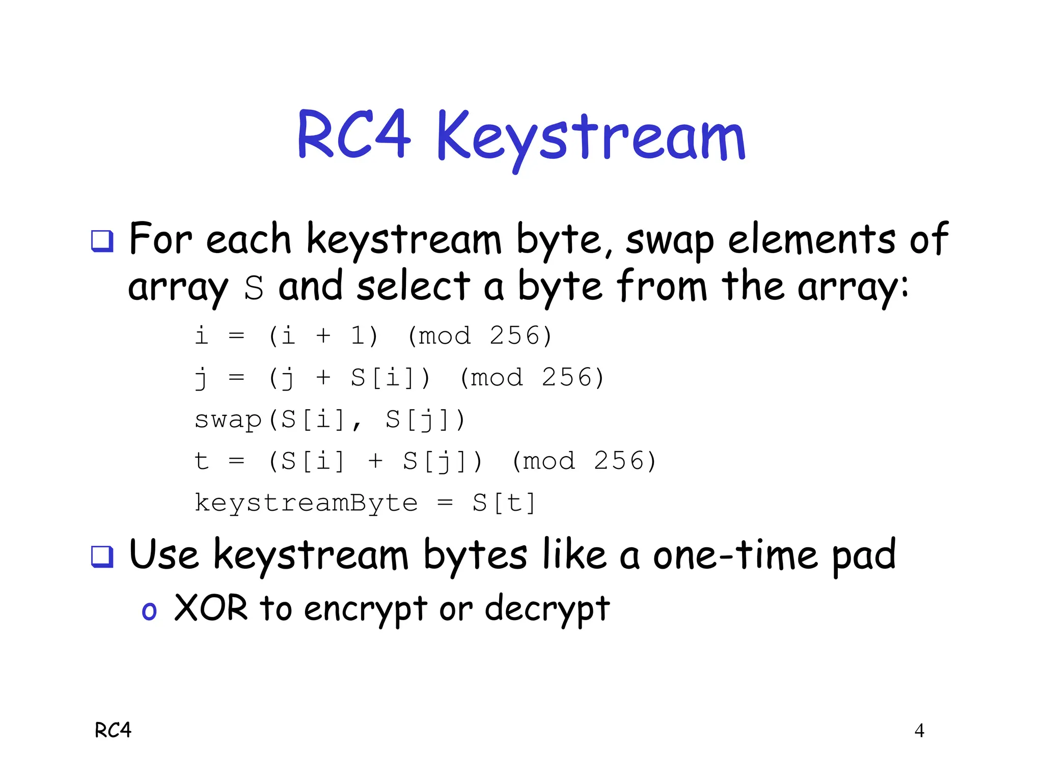 RC4 4
RC4 Keystream
 For each keystream byte, swap elements of
array S and select a byte from the array:
i = (i + 1) (mod 256)
j = (j + S[i]) (mod 256)
swap(S[i], S[j])
t = (S[i] + S[j]) (mod 256)
keystreamByte = S[t]
 Use keystream bytes like a one-time pad
o XOR to encrypt or decrypt
 