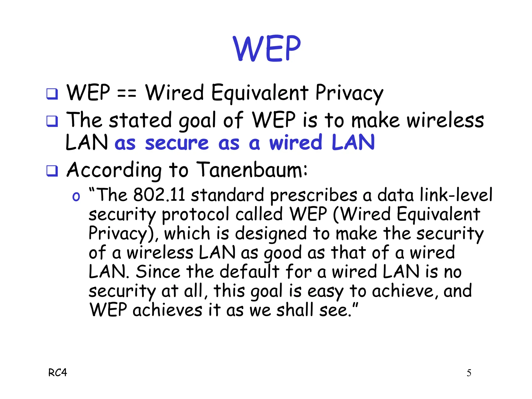 RC4 5
WEP
 WEP == Wired Equivalent Privacy
 The stated goal of WEP is to make wireless
LAN as secure as a wired LAN
 According to Tanenbaum:
o “The 802.11 standard prescribes a data link-level
security protocol called WEP (Wired Equivalent
Privacy), which is designed to make the security
of a wireless LAN as good as that of a wired
LAN. Since the default for a wired LAN is no
security at all, this goal is easy to achieve, and
WEP achieves it as we shall see.”
 