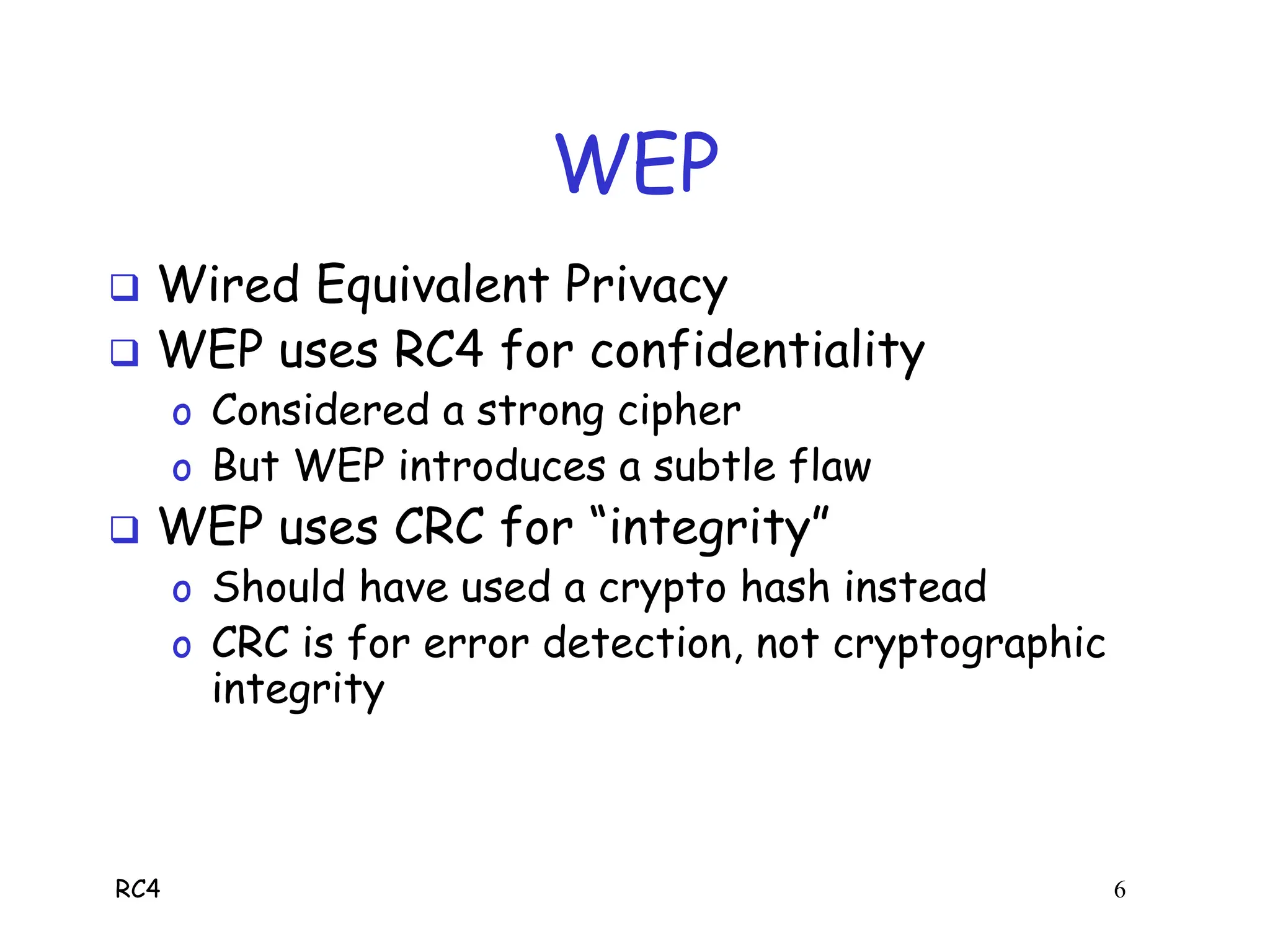 RC4 6
WEP
 Wired Equivalent Privacy
 WEP uses RC4 for confidentiality
o Considered a strong cipher
o But WEP introduces a subtle flaw
 WEP uses CRC for “integrity”
o Should have used a crypto hash instead
o CRC is for error detection, not cryptographic
integrity
 