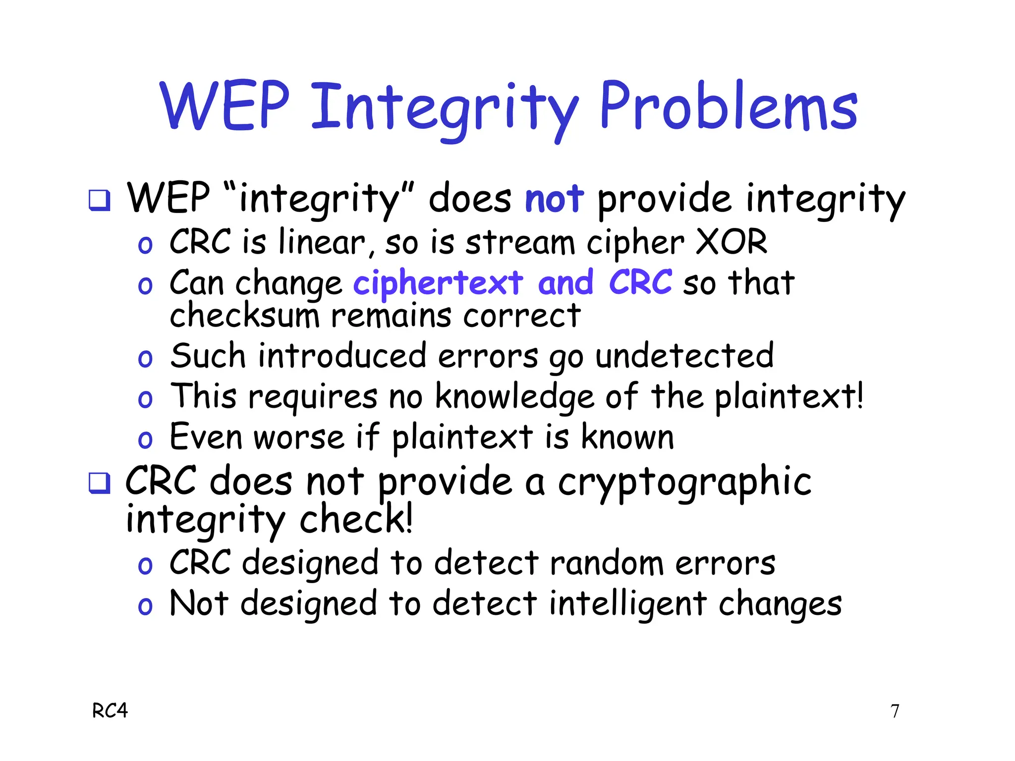 RC4 7
WEP Integrity Problems
 WEP “integrity” does not provide integrity
o CRC is linear, so is stream cipher XOR
o Can change ciphertext and CRC so that
checksum remains correct
o Such introduced errors go undetected
o This requires no knowledge of the plaintext!
o Even worse if plaintext is known
 CRC does not provide a cryptographic
integrity check!
o CRC designed to detect random errors
o Not designed to detect intelligent changes
 