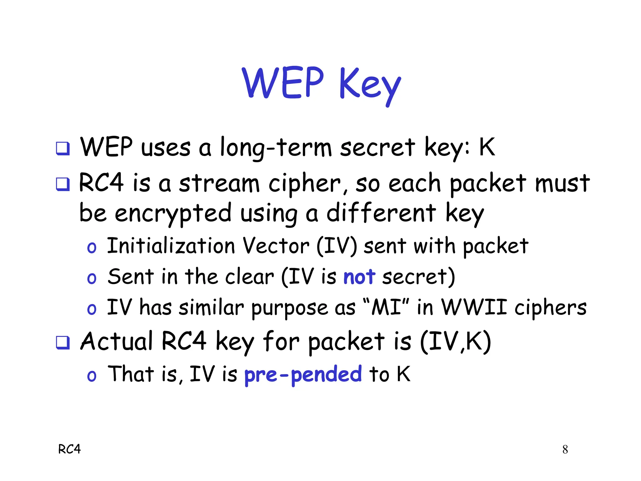RC4 8
WEP Key
 WEP uses a long-term secret key: K
 RC4 is a stream cipher, so each packet must
be encrypted using a different key
o Initialization Vector (IV) sent with packet
o Sent in the clear (IV is not secret)
o IV has similar purpose as “MI” in WWII ciphers
 Actual RC4 key for packet is (IV,K)
o That is, IV is pre-pended to K
 