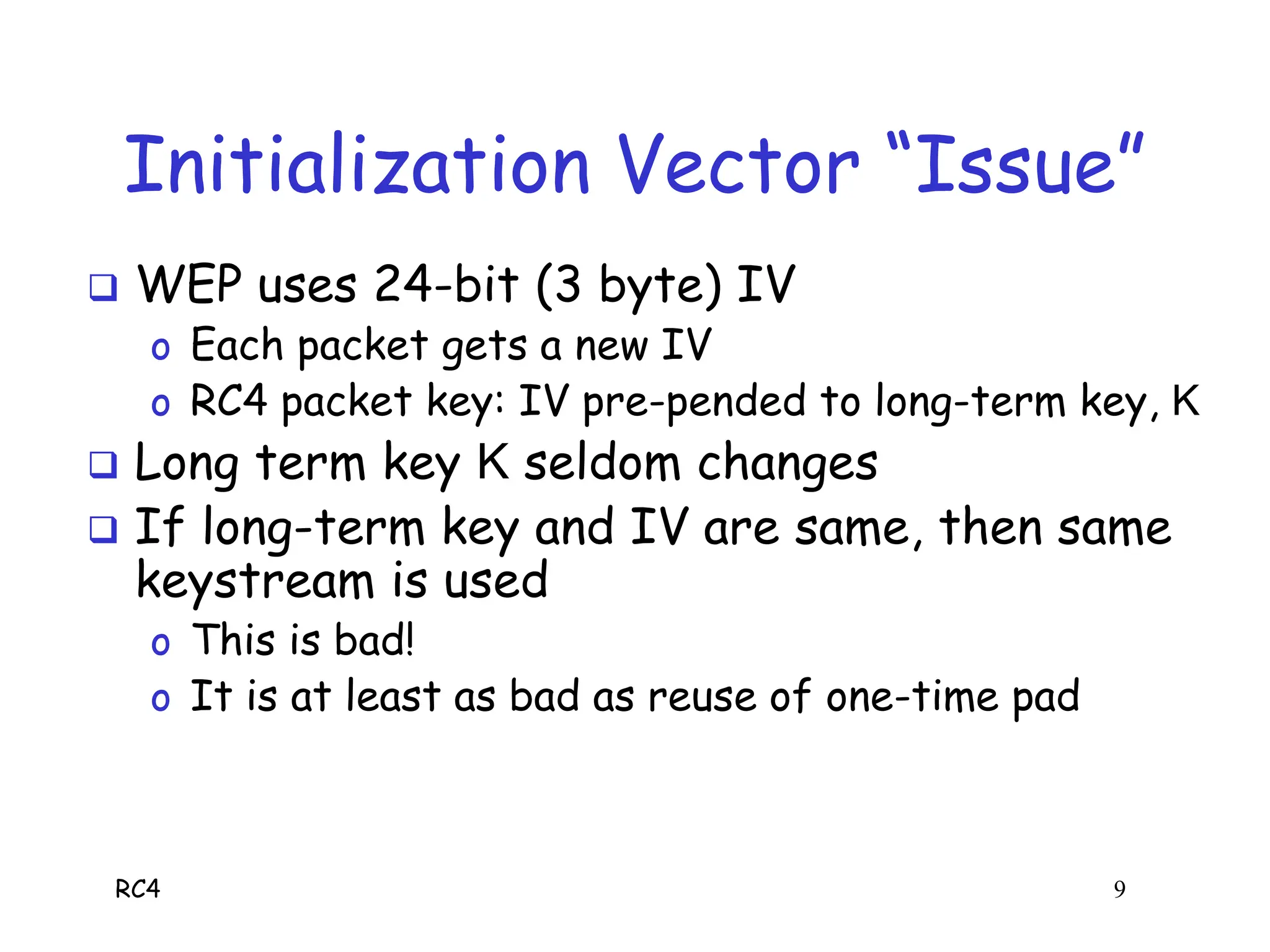 RC4 9
Initialization Vector “Issue”
 WEP uses 24-bit (3 byte) IV
o Each packet gets a new IV
o RC4 packet key: IV pre-pended to long-term key, K
 Long term key K seldom changes
 If long-term key and IV are same, then same
keystream is used
o This is bad!
o It is at least as bad as reuse of one-time pad
 