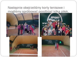 Następnie obejrzeliśmy korty tenisowe i
mogliśmy spróbować poodbijać kilka piłek.
 
