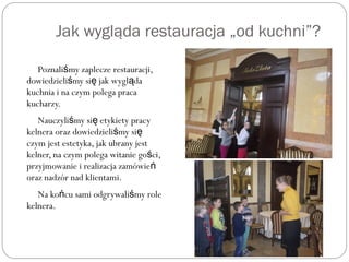 Jak wygląda restauracja „od kuchni”?
Poznali my zaplecze restauracji,ś
dowiedzieli my si jak wygl daś ę ą
kuchnia i na czym polega praca
kucharzy.
Nauczyli my si etykiety pracyś ę
kelnera oraz dowiedzieli my siś ę
czym jest estetyka, jak ubrany jest
kelner, na czym polega witanie go ci,ś
przyjmowanie i realizacja zamówień
oraz nadzór nad klientami.
Na ko cu sami odgrywali my roleń ś
kelnera.
 