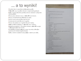 … a to wyniki!
1.Wszystkie dzieci w naszej klasie jedz regularne posiłki.ą
2.Wi kszo z nas je 5 posiłków dziennie w odpowiednich godzinach.ę ść
3.Ka dy z nas pije mleko lub je produkty mleczne codziennie w jednym lubż
dwóch posiłkach.
4.Wszyscy jemy codziennie owoce, a wi kszo z nas warzywa.ę ść
5.Wszyscy równie zabieramy II niadanie do szkoły.ż ś
6.Niestety wszyscy jemy produkty typu fast-food.
7.Ciemnie pieczywo jemy kilka razy w tygodniu.
8.Niestety ryby zjadamy raz w tygodniu lub nawet rzadziej.
9.Mi dzy posiłkami podjadamy w wi kszo ci owoce i słodycze.ę ę ś
10.Wypijamy przynajmniej 1-2 litry płynów dziennie, wi kszo z nas pijeę ść
wod niegazowan i soki owocowe.ę ą
11.W zale no ci od pogody sp dzamy czynnie czas wolny na wie ymż ś ę ś ż
powietrzu od 1 do nawet 4 godzin dziennie.
12.Ka dy z rodziców uwa a, e temat podj ty w ankiecie jest wa ny.ż ż ż ę ż
 