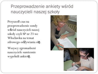 Przeprowadzenie ankiety wśród
nauczycieli naszej szkoły
Przyszedł czas na
przeprowadzenie sondy
w ród nauczycieli naszejś
szkoły czyli SP nr 23 we
Włocławku na temat
zdrowego od ywiania si .ż ę
Wszyscy zgromadzeni
nauczyciele sumiennie
wypełnili ankiet .ę
 