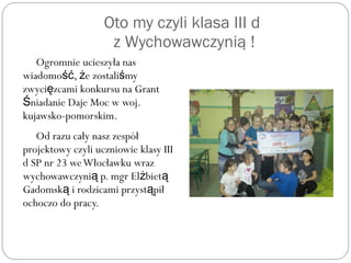 Oto my czyli klasa III d
z Wychowawczynią !
Ogromnie ucieszyła nas
wiadomo , e zostali myść ż ś
zwyci zcami konkursu na Grantę
niadanie Daje Moc w woj.Ś
kujawsko-pomorskim.
Od razu cały nasz zespół
projektowy czyli uczniowie klasy III
d SP nr 23 weWłocławku wraz
wychowawczyni p. mgr El bietą ż ą
Gadomsk i rodzicami przyst piłą ą
ochoczo do pracy.
 