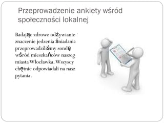 Przeprowadzenie ankiety wśród
społeczności lokalnej
Badaj c zdrowe od ywianie ią ż
znaczenie jedzenia niadaniaś
przeprowadzili my sondś ę
w ród mieszka ców naszegoś ń
miastaWłocławka.Wszyscy
ch tnie odpowiadali na naszeę
pytania.
 