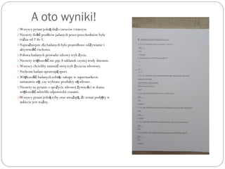 A oto wyniki!
1.Wszyscy pytani jedz du o owoców i warzyw.ą ż
2.Niestety ilo posiłków jadanych przez przechodniów byłaść
ró na od 2 do 5.ż
3.Najwa niejsze dla badanych było prawidłowe od ywianie iż ż
aktywno ruchowa.ść
4.Połowa badanych prowadzi zdrowy tryb ycia.ż
5.Niestety wi kszo nie pije 8 szklanek czystej wody dziennie.ę ść
6.Wszyscy chcieliby zmieni swój tryb ycia na zdrowszy.ć ż
7.Nieliczni badani uprawiaj sport.ą
8.Wi kszo badanych robi c zakupy w supermarkecieę ść ą
zastanawia si , czy wybrane produkty s zdrowe.ę ą
9.Niestety na pytanie o spo ycie zdrowej ywno ci w domuż ż ś
wi kszo udzieliła odpowiedzi czasami.ę ść
10.Wszyscy pytani jedz ryby oraz uwa aj , e temat podj ty wą ż ą ż ę
ankiecie jest wa ny.ż
 
