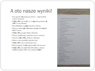 A oto nasze wyniki!
1.Nasz sposób od ywiania jest zdrowy – odpowiedzieliż
wszyscy uczniowie.
2.Wi kszo z nas uwa a, ze w ci gu dnia powinno się ść ż ą ę
je 4-5 razy dziennie.ść
3.Nasze niadanie wygl da smacznie i zdrowo.ś ą
4.Wszyscy wybieraj na niadanie kanapki, herbat lubą ś ę
kakao i owoce.
5.Wi kszo z nas pije mleko codziennie.ę ść
6.Wszyscy spo ywamy codziennie owoce i warzywa.ż
7.Niestety wi kszo je słodycze codziennie.ę ść
8.Połowa z nas je produkty typu fast-food.
9.Wi kszo z nas je ciemnie pieczywo.ę ść
10.Wszyscy pijemy wod niegazowan i soki owocowe.ę ą
11.Wi kszo z nas najbardziej lubi zabawy z innymię ść
dzie mi na placu zabaw oraz czytanie ksi ek.ć ąż
 