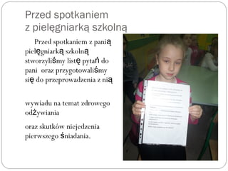 Przed spotkaniem
z pielęgniarką szkolną
Przed spotkaniem z panią
piel gniark szkolnę ą ą
stworzyli my list pyta doś ę ń
pani oraz przygotowali myś
si do przeprowadzenia z nię ą
wywiadu na temat zdrowego
od ywianiaż
oraz skutków niejedzenia
pierwszego niadania.ś
 