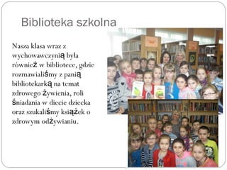 Biblioteka szkolna
Nasza klasa wraz z
wychowawczyni byłaą
równie w bibliotece, gdzież
rozmawiali my z paniś ą
bibliotekark na tematą
zdrowego ywienia, roliż
niadania w diecie dzieckaś
oraz szukali my ksi ek oś ąż
zdrowym od ywianiu.ż
 
