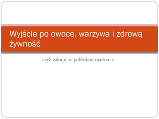 czyli zakupy w pobliskim markecie
Wyjście po owoce, warzywa i zdrową
żywność
 