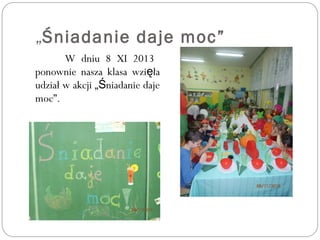 „Śniadanie daje moc”
W dniu 8 XI 2013
ponownie nasza klasa wzi łaę
udział w akcji „ niadanie dajeŚ
moc”.
 