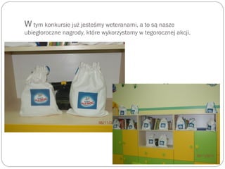 W tym konkursie już jesteśmy weteranami, a to są nasze
ubiegłoroczne nagrody, które wykorzystamy w tegorocznej akcji.
 