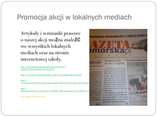 Promocja akcji w lokalnych mediach
Artykuły i wzmianki prasowe
o naszej akcji mo na znależ źć
we wszystkich lokalnych
mediach oraz na stronie
internetowej szkoły.
http://www.pomorska.pl/apps/pbcs.dll/article?AID=/
20140324/WLOCLAWEK01/140329529
http://www.sp23.wloclawek.pl/galerie-zdjec/161-sniadanie-daje-moc.html
http://
www.mmwloclawek.pl/artykul/wideo-sniadanie-daje-moc-dwa-tysiace-zlotych-dla-sp-23
http://
ddwloclawek.pl/pl/15_fotorelacje/97_szkolne/3076_uczniowie_sp_23_zdobyli_2_tys_zl.html
http://q4.pl/?id=47&g=2481
 