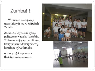 Zumba!!!
W ramach naszej akcji
uczestniczyli my w zaj ciachś ę
Zumby.
Zumba to latynoskie rytmy
poł czone w taniec i aerobik.ą
To innowacyjny system fitness,
który poprzez dobr zabawą ę
kształtuje sylwetk , dbaę
o kondycj i wprawia wę
wietne samopoczucie.ś
.
 