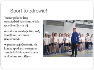 Sport to zdrowie!
Trener piłki no nejż
opowiedział dzieciom, w jaki
sposób od ywia siż ę
oraz dba o kondycje fizyczn .ą
Nast pnie uczniowieę
uczestniczyli
w prezentacji wicze . Nać ń
koniec spotkania rozegrane
zostały krótkie zawody oraz
wyłoniony zwyci zca.ę
 