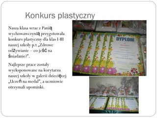 Konkurs plastyczny
Nasza klasa wraz z Panią
wychowawczyni przygotowałaą
konkurs plastyczny dla klas I-III
naszej szkoły p.t „Zdrowe
od ywianie – co je naż ść
niadanie?”.ś
Najlepsze prace zostały
wyeksponowane na korytarzu
naszej szkoły w galerii dzieci ceję
„Ucze na medal”, a uczniowień
otrzymali upominki.
 