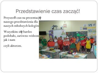 Przedstawienie czas zacząć!
Przyszedł czas na prezentację
naszego przedstawienia dla
naszych młodszych kolegów.
Wszystkim si bardzoę
podobało, zarówno widzom,
jak i nam
czyli aktorom.
 
