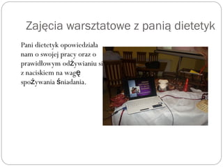 Zajęcia warsztatowe z panią dietetyk
Pani dietetyk opowiedziała
nam o swojej pracy oraz o
prawidłowym od ywianiu siż ę
z naciskiem na wagę
spo ywania niadania.ż ś
 