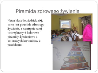 Piramida zdrowego żywienia
Nasza klasa dowiedziała si ,ę
co to jest piramida zdrowego
ywienia, a nast pnie samiż ę
tworzyli my 4 koloroweś
piramidy ywieniowe zż
kolorowych kartoników z
produktami.
 