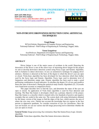 Journal of Computer Engineering & Technology (JCET) ISSN 2347-3908 (Print), ISSN
2347-3916 (Online), Volume 1, Issue 1, July-December (2013)
1
NON-INTRUSIVE DROWSINESS DETECTION USING ARTIFICIAL
TECHNIQUES
Trupti Dange
M.Tech Scholar, Department of Computer Science and Engineering
Tulsiramji Gaikwad – Patil College of Engineering & Technology, Nagpur, India.
Tarun Yengatiwar
Asst.Professor, Department of Computer Science and Engineering
Tulsiramji Gaikwad – Patil College of Engineering & Technology, Nagpur, India.
ABSTRACT
Driver fatigue is one of the major causes of accidents in the world. Detecting the
drowsiness of the driver is one of the surest ways of measuring driver fatigue In this project
we aim to develop drowsiness detection system using Fuzzy Logic and Genetic Algorithm,
both in Isolation to detect drowsiness .It uses an nonintrusive technique for judging driver
alertness. Alertness is detected on the basis of the degree to which the driver's eyes are open
or closed. Viola-Jones algorithm has been developed for face detection which then further
used by the fuzzy logic and Genetic Algorithm. Fuzzy logic used to determine level of
fatigueness and determine output state. Genetic algorithm has been used to make a good
performing combination of good indicators. It calculates the degree (%) of eyes and mouth to
detect the state of drowsiness. During the analytical study Genetic Algorithms [22, 23] results
were found more accurate as compared to Fuzzy
This paper describes how to find the eyes, and determine the status of the eyes are
open or closed. An application of Viola Jones algorithm is used for Face detection and
tracking. The Haar like feature is developed, which was a primary objective of the project.
Haar like feature is a classifier which is trained with a few hundreds of positive and negative
examples that are scaled to the same size. The system deals with using information obtained
for the binary version of the image to find the edges of the face, which narrows the area of
where the eyes may exist...Taking into account the knowledge that eye regions in the face
present in uppermost quadrants, we consider extraction of eyes for calculations. Once the
eyes are located, we can use various mat lab image processing tool to determine whether the
eyes are open or closed.
General Terms: Image processing, Eye estimation, Haar like feature,Fuzzy Logic ,Genetic
algorithm.
Keywords: Viola-Jones algorithm, Haar like feature drowsiness detection.
JOURNAL OF COMPUTER ENGINEERING & TECHNOLOGY
(JCET)
ISSN 2347-3908 (Print)
ISSN 2347-3916 (Online)
Volume 1, Issue 1, July-December (2013), pp. 01-09
© IAEME: http://www.iaeme.com/JCET.asp
JCET
© I A E M E
 