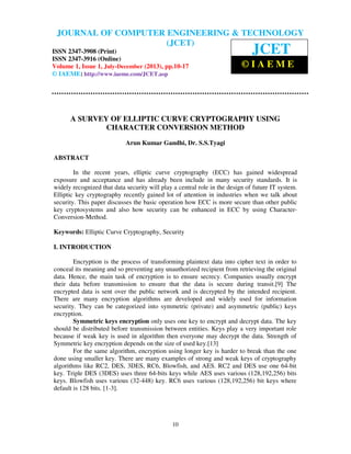 Journal of Computer Engineering & Technology (JCET) ISSN 2347-3908 (Print), ISSN
2347-3916 (Online), Volume 1, Issue 1, July-December (2013)
10
A SURVEY OF ELLIPTIC CURVE CRYPTOGRAPHY USING
CHARACTER CONVERSION METHOD
Arun Kumar Gandhi, Dr. S.S.Tyagi
ABSTRACT
In the recent years, elliptic curve cryptography (ECC) has gained widespread
exposure and acceptance and has already been include in many security standards. It is
widely recognized that data security will play a central role in the design of future IT system.
Elliptic key cryptography recently gained lot of attention in industries when we talk about
security. This paper discusses the basic operation how ECC is more secure than other public
key cryptosystems and also how security can be enhanced in ECC by using Character-
Conversion-Method.
Keywords: Elliptic Curve Cryptography, Security
I. INTRODUCTION
Encryption is the process of transforming plaintext data into cipher text in order to
conceal its meaning and so preventing any unauthorized recipient from retrieving the original
data. Hence, the main task of encryption is to ensure secrecy. Companies usually encrypt
their data before transmission to ensure that the data is secure during transit.[9] The
encrypted data is sent over the public network and is decrypted by the intended recipient.
There are many encryption algorithms are developed and widely used for information
security. They can be categorized into symmetric (private) and asymmetric (public) keys
encryption.
Symmetric keys encryption only uses one key to encrypt and decrypt data. The key
should be distributed before transmission between entities. Keys play a very important role
because if weak key is used in algorithm then everyone may decrypt the data. Strength of
Symmetric key encryption depends on the size of used key.[13]
For the same algorithm, encryption using longer key is harder to break than the one
done using smaller key. There are many examples of strong and weak keys of cryptography
algorithms like RC2, DES, 3DES, RC6, Blowfish, and AES. RC2 and DES use one 64-bit
key. Triple DES (3DES) uses three 64-bits keys while AES uses various (128,192,256) bits
keys. Blowfish uses various (32-448) key. RC6 uses various (128,192,256) bit keys where
default is 128 bits. [1-3].
JOURNAL OF COMPUTER ENGINEERING & TECHNOLOGY
(JCET)
ISSN 2347-3908 (Print)
ISSN 2347-3916 (Online)
Volume 1, Issue 1, July-December (2013), pp.10-17
© IAEME: http://www.iaeme.com/JCET.asp
JCET
© I A E M E
 