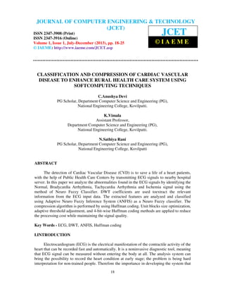 Journal of Computer Engineering & Technology (JCET) ISSN 2347-3908 (Print), ISSN
2347-3916 (Online), Volume 1, Issue 1, July-December (2013)
18
CLASSIFICATION AND COMPRESSION OF CARDIAC VASCULAR
DISEASE TO ENHANCE RURAL HEALTH CARE SYSTEM USING
SOFTCOMPUTING TECHNIQUES
C.Anushya Devi
PG Scholar, Department Computer Science and Engineering (PG),
National Engineering College, Kovilpatti.
K.Vimala
Assistant Professor,
Department Computer Science and Engineering (PG),
National Engineering College, Kovilpatti.
N.Sathiya Rani
PG Scholar, Department Computer Science and Engineering (PG),
National Engineering College, Kovilpatti
ABSTRACT
The detection of Cardiac Vascular Disease (CVD) is to save a life of a heart patients,
with the help of Public Health Care Centers by transmitting ECG signals to nearby hospital
server. In this paper we analyze the abnormalities found in the ECG signals by identifying the
Normal, Bradycardia Arrhythmia, Tachycardia Arrhythmia and Ischemia signal using the
method of Neuro Fuzzy Classifier. DWT coefficients are used toextract the relevant
information from the ECG input data. The extracted features are analyzed and classified
using Adaptive Neuro Fuzzy Inference System (ANFIS) as a Neuro Fuzzy classifier. The
compression algorithm is performed by using Huffman coding. Unit blocks size optimization,
adaptive threshold adjustment, and 4-bit-wise Huffman coding methods are applied to reduce
the processing cost while maintaining the signal quality.
Key Words - ECG, DWT, ANFIS, Huffman coding
I.INTRODUCTION
Electrocardiogram (ECG) is the electrical manifestation of the contractile activity of the
heart that can be recorded fast and automatically. It is a noninvasive diagnostic tool, meaning
that ECG signal can be measured without entering the body at all. The analysis system can
bring the possibility to record the heart condition at early stage; the problem is being hard
interpretation for non-trained people. Therefore the importance in developing the system that
JOURNAL OF COMPUTER ENGINEERING & TECHNOLOGY
(JCET)
ISSN 2347-3908 (Print)
ISSN 2347-3916 (Online)
Volume 1, Issue 1, July-December (2013), pp. 18-25
© IAEME: http://www.iaeme.com/JCET.asp
JCET
© I A E M E
 