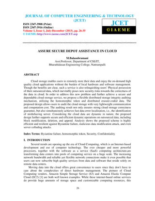 Journal of Computer Engineering & Technology (JCET) ISSN 2347-3908 (Print), ISSN
2347-3916 (Online), Volume 1, Issue 1, July-December (2013)
26
ASSURE SECURE DEPOT ASSISTANCE IN CLOUD
M.Balasubramani
Asst.Professor, Department of CSE/IT,
Bharathidasan Engineering College, Nattrampalli
ABSTRACT
Cloud storage enables users to remotely store their data and enjoy the on-demand high
quality cloud applications without the burden of local hardware and software management.
Though the benefits are clear, such a service is also relinquishing users’ Physical possession
of their outsourced data, which inevitably poses new security risks towards the correctness of
the data in cloud. In order to address this new problem and further achieve a secure and
dependable cloud storage service, we propose a flexible distributed storage integrity auditing
mechanism, utilizing the homomorphic token and distributed erasure-coded data. The
proposed design allows users to audit the cloud storage with very lightweight communication
and computation cost. The auditing result not only ensures strong cloud storage correctness
guarantee, but also simultaneously achieves fast data error localization, i.e., the identification
of misbehaving server. Considering the cloud data are dynamic in nature, the proposed
design further supports secure and efficient dynamic operations on outsourced data, including
block modification, deletion, and append. Analysis shows the proposed scheme is highly
efficient and resilient against Byzantine failure, malicious data modification attack, and even
server colluding attacks.
Index Terms: Byzantine failure, homomorphic token, Security, Confidentiality
I. INTRODUCTION
Several trends are opening up the era of Cloud Computing, which is an Internet-based
development and use of computer technology. The ever cheaper and more powerful
processors, together with the software as a service (SaaS) computing architecture,are
transforming data centers into pools of computing service on a huge scale. The increasing
network bandwidth and reliable yet flexible network connections make it even possible that
users can now subscribe high quality services from data and software that reside solely on
remote data centers.
Moving data into the cloud offers great convenience to users since they don’t have to
care about the complexities of direct hardware management. The pioneer of Cloud
Computing vendors, Amazon Simple Storage Service (S3) and Amazon Elastic Compute
Cloud (EC2) [1] are both well known examples. While these internet-based online services
do provide huge amounts of storage space and customizable computing resources, this
JOURNAL OF COMPUTER ENGINEERING & TECHNOLOGY
(JCET)
ISSN 2347-3908 (Print)
ISSN 2347-3916 (Online)
Volume 1, Issue 1, July-December (2013), pp. 26-35
© IAEME: http://www.iaeme.com/JCET.asp
JCET
© I A E M E
 