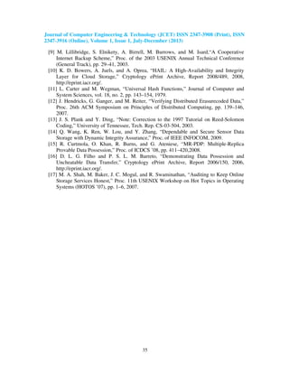 Journal of Computer Engineering & Technology (JCET) ISSN 2347-3908 (Print), ISSN
2347-3916 (Online), Volume 1, Issue 1, July-December (2013)
35
[9] M. Lillibridge, S. Elnikety, A. Birrell, M. Burrows, and M. Isard,“A Cooperative
Internet Backup Scheme,” Proc. of the 2003 USENIX Annual Technical Conference
(General Track), pp. 29–41, 2003.
[10] K. D. Bowers, A. Juels, and A. Oprea, “HAIL: A High-Availability and Integrity
Layer for Cloud Storage,” Cryptology ePrint Archive, Report 2008/489, 2008,
http://eprint.iacr.org/.
[11] L. Carter and M. Wegman, “Universal Hash Functions,” Journal of Computer and
System Sciences, vol. 18, no. 2, pp. 143–154, 1979.
[12] J. Hendricks, G. Ganger, and M. Reiter, “Verifying Distributed Erasurecoded Data,”
Proc. 26th ACM Symposium on Principles of Distributed Computing, pp. 139–146,
2007.
[13] J. S. Plank and Y. Ding, “Note: Correction to the 1997 Tutorial on Reed-Solomon
Coding,” University of Tennessee, Tech. Rep. CS-03-504, 2003.
[14] Q. Wang, K. Ren, W. Lou, and Y. Zhang, “Dependable and Secure Sensor Data
Storage with Dynamic Integrity Assurance,” Proc. of IEEE INFOCOM, 2009.
[15] R. Curtmola, O. Khan, R. Burns, and G. Ateniese, “MR-PDP: Multiple-Replica
Provable Data Possession,” Proc. of ICDCS ’08, pp. 411–420,2008.
[16] D. L. G. Filho and P. S. L. M. Barreto, “Demonstrating Data Possession and
Uncheatable Data Transfer,” Cryptology ePrint Archive, Report 2006/150, 2006,
http://eprint.iacr.org/.
[17] M. A. Shah, M. Baker, J. C. Mogul, and R. Swaminathan, “Auditing to Keep Online
Storage Services Honest,” Proc. 11th USENIX Workshop on Hot Topics in Operating
Systems (HOTOS ’07), pp. 1–6, 2007.
 