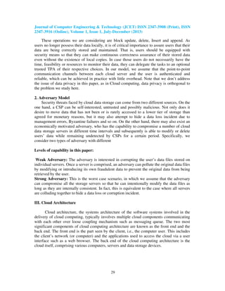 Journal of Computer Engineering & Technology (JCET) ISSN 2347-3908 (Print), ISSN
2347-3916 (Online), Volume 1, Issue 1, July-December (2013)
29
These operations we are considering are block update, delete, Insert and append. As
users no longer possess their data locally, it is of critical importance to assure users that their
data are being correctly stored and maintained. That is, users should be equipped with
security means so that they can make continuous correctness assurance of their stored data
even without the existence of local copies. In case those users do not necessarily have the
time, feasibility or resources to monitor their data, they can delegate the tasks to an optional
trusted TPA of their respective choices. In our model, we assume that the point-to-point
communication channels between each cloud server and the user is authenticated and
reliable, which can be achieved in practice with little overhead. Note that we don’t address
the issue of data privacy in this paper, as in Cloud computing, data privacy is orthogonal to
the problem we study here.
2. Adversary Model
Security threats faced by cloud data storage can come from two different sources. On the
one hand, a CSP can be self-interested, untrusted and possibly malicious. Not only does it
desire to move data that has not been or is rarely accessed to a lower tier of storage than
agreed for monetary reasons, but it may also attempt to hide a data loss incident due to
management errors, Byzantine failures and so on. On the other hand, there may also exist an
economically motivated adversary, who has the capability to compromise a number of cloud
data storage servers in different time intervals and subsequently is able to modify or delete
users’ data while remaining undetected by CSPs for a certain period. Specifically, we
consider two types of adversary with different
Levels of capability in this paper:
Weak Adversary: The adversary is interested in corrupting the user’s data files stored on
individual servers. Once a server is comprised, an adversary can pollute the original data files
by modifying or introducing its own fraudulent data to prevent the original data from being
retrieved by the user.
Strong Adversary: This is the worst case scenario, in which we assume that the adversary
can compromise all the storage servers so that he can intentionally modify the data files as
long as they are internally consistent. In fact, this is equivalent to the case where all servers
are colluding together to hide a data loss or corruption incident.
III. Cloud Architecture
Cloud architecture, the systems architecture of the software systems involved in the
delivery of cloud computing, typically involves multiple cloud components communicating
with each other over loose coupling mechanism such as messaging queue. The two most
significant components of cloud computing architecture are known as the front end and the
back end. The front end is the part seen by the client, i.e., the computer user. This includes
the client’s network (or computer) and the applications used to access the cloud via a user
interface such as a web browser. The back end of the cloud computing architecture is the
cloud itself, comprising various computers, servers and data storage devices.
 