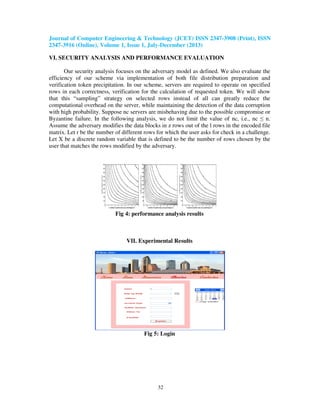 Journal of Computer Engineering & Technology (JCET) ISSN 2347-3908 (Print), ISSN
2347-3916 (Online), Volume 1, Issue 1, July-December (2013)
32
VI. SECURITY ANALYSIS AND PERFORMANCE EVALUATION
Our security analysis focuses on the adversary model as defined. We also evaluate the
efficiency of our scheme via implementation of both file distribution preparation and
verification token precipitation. In our scheme, servers are required to operate on specified
rows in each correctness, verification for the calculation of requested token. We will show
that this “sampling” strategy on selected rows instead of all can greatly reduce the
computational overhead on the server, while maintaining the detection of the data corruption
with high probability. Suppose nc servers are misbehaving due to the possible compromise or
Byzantine failure. In the following analysis, we do not limit the value of nc, i.e., nc ≤ n.
Assume the adversary modifies the data blocks in z rows out of the l rows in the encoded file
matrix. Let r be the number of different rows for which the user asks for check in a challenge.
Let X be a discrete random variable that is defined to be the number of rows chosen by the
user that matches the rows modified by the adversary.
Fig 4: performance analysis results
VII. Experimental Results
Fig 5: Login
 