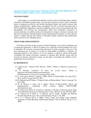 Journal of Computer Engineering & Technology (JCET) ISSN 2347-3908 (Print), ISSN
2347-3916 (Online), Volume 1, Issue 1, July-December (2013)
34
VII.CONCLUSION
In this paper, we investigated the problem of data security in cloud data depot, which is
essentially a distributed storage system. To assure the correctness of users’ data in cloud data
depot, we proposed an effective and flexible distributed scheme with explicit dynamic data
support, including block update, delete, and append. We rely on erasure-correcting code in
the file distribution preparation to provide redundancy parity vectors and guarantee the data
dependability. By utilizing the homomorphic token with distributed verification of
erasurecoded data, our scheme achieves the integration of storage correctness insurance and
data error localization, Through detailed security and performance analysis, we show that our
scheme is highly efficient and resilient to Byzantine failure, malicious data modification
attack, and even server colluding attacks.
VIII.FUTURE ENHANCEMENTS
We believe that data storage security in Cloud Computing, an area full of challenges and
of paramount importance, is still in its infancy now, and many research problems are yet to
be identified. We envision several possible directions for future research on this area. The
most promising one we believe is a model in which public verifiability is enforced. An
interesting question in this model is if we can construct a scheme to achieve both public
verifiability and storage correctness assurance of dynamic data. Besides, along with our
research on dynamic cloud data storage, we also plan to investigate the problem of fine-
grained data error localization.
IX. REFERENCES
[1] Amazon.com, “Amazon Web Services (AWS),” Online at http://aws.amazon.com,
2008.
[2] N. Gohring, “Amazon’s S3 down for several hours,” Online at
http://www.pcworld.com/businesscenter/article/
/142549/amazons s3 down for several hours.html, 2008
[3] A. Juels and J. Burton S. Kaliski, “PORs: Proofs of Retrievability for Large Files,”
Proc. of CCS ’07, pp. 584–597, 2007.
[4] H. Shacham and B. Waters, “Compact Proofs of Retrievability,” Proc.of Asiacrypt ’08,
Dec. 2008.
[5] K. D. Bowers, A. Juels, and A. Oprea, “Proofs of Retrievability: Theory and
Implementation,” Cryptology ePrint Archive, Report 2008/175,2008,
http://eprint.iacr.org/.
[6] G. Ateniese, R. Burns, R. Curtmola, J. Herring, L. Kissner, Z. Peterson,and D. Song,
“Provable Data Possession at Untrusted Stores,” Proc. Of CCS ’07, pp. 598–609, 2007.
[7] G. Ateniese, R. D. Pietro, L. V. Mancini, and G. Tsudik, “Scalable and Efficient
Provable Data Possession,” Proc. of SecureComm ’08, pp. 1–10, 2008.
[8] T. S. J. Schwarz and E. L. Miller, “Store, Forget, and Check: Using Algebraic
Signatures to Check Remotely Administered Storage,” Proc.of ICDCS ’06, pp. 12–12,
2006.
 