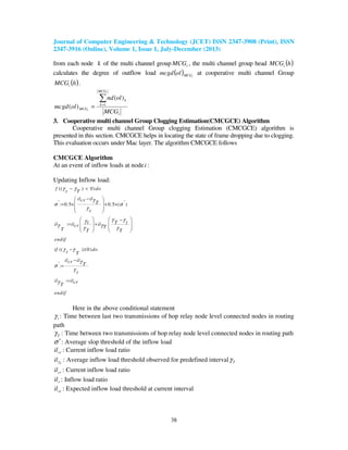 Journal of Computer Engineering & Technology (JCET) ISSN 2347-3908 (Print), ISSN
2347-3916 (Online), Volume 1, Issue 1, July-December (2013)
38
from each node k of the multi channel group iMCG , the multi channel group head ( )hMCGi
calculates the degree of outflow load ( ) iMCGolmcgd at cooperative multi channel Group
( )hMCGi .
i
MCG
k
k
MCG
MCG
olnd
olmcgd
i
i
∑=
= 1
)(
)(
3. Cooperative multi channel Group Clogging Estimation(CMCGCE) Algorithm
Cooperative multi channel Group clogging Estimation (CMCGCE) algorithm is
presented in this section. CMCGCE helps in locating the state of frame dropping due to clogging.
This evaluation occurs under Mac layer. The algorithm CMCGCE follows
CMCGCE Algorithm
At an event of inflow loads at nodei :
Updating Inflow load:
(( ) 0)
' ': 0.5 0.5 ( )
:
(( ) 0)
':
:
f do
t T
il ilcr
T
t
t T til il ilcr TT T T
endif
if dot T
il ilcr T
t
il ilcrT
endif
γ γ
γ
σ σ
γ
γ γγ
γ γγ γ
γ γ
γ
σ
γ
γ
− <
− 
 = × + ×
 
 
   −
   = +
   
   
− ≥
−
=
=
Here in the above conditional statement
tγ : Time between last two transmissions of hop relay node level connected nodes in routing
path
Tγ : Time between two transmissions of hop relay node level connected nodes in routing path
σ ′: Average slop threshold of the inflow load
cril : Current inflow load ratio
T
ilγ : Average inflow load threshold observed for predefined interval Tγ
cril : Current inflow load ratio
ril : Inflow load ratio
ceil : Expected inflow load threshold at current interval
 