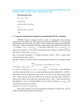 Journal of Computer Engineering & Technology (JCET) ISSN 2347-3908 (Print), ISSN
2347-3916 (Online), Volume 1, Issue 1, July-December (2013)
39
Detecting frame drop:
'
( )
due to
loss due to
il il
ce et
T
if il il doce r
packet loss link failure
else
packet congestion
endif
σ γγ= +
<
4. Cooperative multi channel Group Egress Load-balancing(CMCGEL) Algorithm
CMCGEL initiates if clogging found at a node i in routing path. Upon receiving
clogging alerts from Mac layer the routing protocol initiates CMCGEL. Let s be the node
that transmits data to hop relay level nodei . If node i affected by clogging, then CMCGEL
alerts node s . Upon receiving alerts about the clogging state at the hop relay level target node
i , s evaluates ‘ ( ) ( )nd ol mcgd ol
s MCGc
> ’, if true then verifies that ( ( ) ( ) )nd ol mcgd ol
s MCGc
− is
greater than or equal to sε is true or not. If true then the node s balances its outflow load such
that ( )snd ol is not less than ( )mcgd ol
MCGc
Here in the above description sε is outflow threshold at node s , cMCG is current multi
channel group such that cs MCG∈
The node s balances its outflow load by increasing frame such that ( )snd ol is greater or equal
to
( )mcgd ol
MCG MCGc c
ε+
| |
( ) ( ) { and is a node}
1
| |
MCGc
mcgd ol nd ol k MCGMCG k cc
k
MCG MCGc c
ε
− ∈∑
==
k
If ‘ ( ( ) ( ) ) )( ( ) ( ) ) (cs MCG nd ol mcgd ol
s MCG sc
nd ol mcgd ol or ε− <≤ ’ then node s avoids balancing
its outflow load and alerts the ( )MCG h
c
(multi channel group head of the cMCG , cs MCG∈ ).
Then ( )cMCG h alerts all upstream unicast nodes to the node s of the multi channel group
cMG . Upon receiving alerts from ( )cMCG h all upstream unicasting nodes attempts to
balance their outflow load of the node s and updates their ‘ ( )nd ol ’. Each unicasting node
that updated its ‘ ( )nd ol ’ and alerts the ( )cMCG h , then ( )cMCG h estimates ( )mcgd ol
MCGc
and
checks the same with ( )d ol as follows
( ) ( )cMCGmcgd ol d ol ε≥ + is true or not.
Here in this equation ( )d ol is the routing path level degree of outflow load and ε is
outflow load threshold measured at the path level.
 