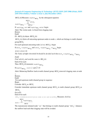 Journal of Computer Engineering & Technology (JCET) ISSN 2347-3908 (Print), ISSN
2347-3916 (Online), Volume 1, Issue 1, July-December (2013)
41
( )cMCG h Measures ( )mcgd ol
MCGc
by the subsequent equation:
| |
( )
1( )
| |
MCGc
nd ol k
kmcgd ol
MCG MCGc c
∑
==
If ( )mgd ol dolMGc
> and ( ( ) )mgd ol dolMGc
ε− ≥ begin
Alert: The victim node i is freed from clogging state
Return.
Endif
P3: ( )cMCG h Alerts ( )pMCG h
( )pMCG h Alerts all unicasting upstream nodes to node s , which are belongs to multi channel
group pMCG
For each upstream unicasting node { | }pn n MCG∈ begin
If ( ) ( )nd ol mcgd ol
n MCGp
> and ( ) ( )nd ol mcgd ol
n MCG MCGp p
ε− ≥ begin
( ) ( )t td n d n bt= +
The Value of buffer threshold bt should be decided such that ( ) ( )nd ol mcgd ol
n MCG MCGp p
ε≥ +
Endif
Find ( )nnd ol and send the same to ( )pMG h
End-of-for each
Then ( )pMCG h measures ( )mcgd ol
MCGp
If ( ) ( )mcgd ol d ol
MCGp
ε− ≥ and 0ε >
Alert: Balancing Outflow load at multi channel group pMCG removed clogging state at node
i .
Return;
Endif
For each upstream multi channel group in sequence
Begin
Consider pMCG as cMCG
Consider immediate upstream multi channel group 'pMCG to multi channel group pMCG as
pMCG
Go to P1
End-of-for each
∈{MCG | transmissioninitiation node is src and src MCG }
1 1
Measures ( )d ol as
| |
( )
1( )
| |
MCG
mcgd ol MCGi
id ol
MCG
∑
==
The transmission initiated node ‘ src ’ that belongs to multi channel group ‘ MCG
1
’, balances
the outflow load such that clogging state will be avoided.
 