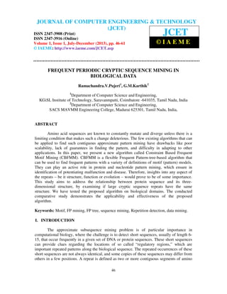 Journal of Computer Engineering & Technology (JCET)ISSN XXX–XXX (Print), ISSN
XXX – XXX(Online), Volume 1, Issue 1, July-December(2013)
46
FREQUENT PERIODIC CRYPTIC SEQUENCE MINING IN
BIOLOGICAL DATA
Ramachandra.V.Pujeri1
, G.M.Karthik2
1
Department of Computer Science and Engineering,
KGiSL Institute of Technology, Saravanmpatti, Coimbatore -641035, Tamil Nadu, India
2
Department of Computer Science and Engineering,
SACS MAVMM Engineering College, Madurai 625301, Tamil Nadu, India,
ABSTRACT
Amino acid sequences are known to constantly mutate and diverge unless there is a
limiting condition that makes such a change deleterious. The few existing algorithms that can
be applied to find such contiguous approximate pattern mining have drawbacks like poor
scalability, lack of guarantees in finding the pattern, and difficulty in adapting to other
applications. In this paper, we present a new algorithm called Constraint Based Frequent
Motif Mining (CBFMM). CBFMM is a flexible Frequent Pattern-tree-based algorithm that
can be used to find frequent patterns with a variety of definitions of motif (pattern) models.
They can play an active role in protein and nucleotide pattern mining, which ensure in
identification of potentiating malfunction and disease. Therefore, insights into any aspect of
the repeats – be it structure, function or evolution – would prove to be of some importance.
This study aims to address the relationship between protein sequence and its three-
dimensional structure, by examining if large cryptic sequence repeats have the same
structure. We have tested the proposed algorithm on biological domains. The conducted
comparative study demonstrates the applicability and effectiveness of the proposed
algorithm.
Keywords: Motif, FP mining, FP tree, sequence mining, Repetition detection, data mining.
I. INTRODUCTION
The approximate subsequence mining problem is of particular importance in
computational biology, where the challenge is to detect short sequences, usually of length 6-
15, that occur frequently in a given set of DNA or protein sequences. These short sequences
can provide clues regarding the locations of so called “regulatory regions,” which are
important repeated patterns along the biological sequence. The repeated occurrences of these
short sequences are not always identical, and some copies of these sequences may differ from
others in a few positions. A repeat is defined as two or more contiguous segments of amino
JOURNAL OF COMPUTER ENGINEERING & TECHNOLOGY
(JCET)
ISSN 2347-3908 (Print)
ISSN 2347-3916 (Online)
Volume 1, Issue 1, July-December (2013), pp. 46-61
© IAEME: http://www.iaeme.com/JCET.asp
JCET
© I A E M E
 