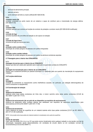 NBR IEC 60439-1:200310
- terminal de aterramento principal;
- eletrodo de terra;
- ponto aterrado da fonte ou neutro artificial [IEV 826-04-05]
2.6.4
condutor neutro (N)
condutor conectado ao ponto neutro de um sistema e capaz de contribuir para a transmissão de energia elétrica
[VEI 826-01-03]
2.6.5
condutor PEN
condutor aterrado que combina as funções de condutor de proteção e condutor neutro [IEV 826-04-06 modificado]
2.6.6
corrente de fuga
corrente resultante de uma falha de isolação ou de ruptura na isolação
2.6.7
corrente de fuga à terra
corrente de fuga que escoa para terra
2.6.8
proteção contra contato direto
prevenção de contato perigoso de pessoas com partes energizadas
2.6.9
proteção contra contato indireto
prevenção de contato perigoso de pessoas com partes da estrutura condutoras expostas
2.7 Passagens para o interior dos CONJUNTOS
2.7.1
passagem de serviço para o interior de um CONJUNTO
espaço que deve ser usado pelo operador para a operação e supervisão corretas do CONJUNTO
2.7.2
passagem de manutenção para o interior de um CONJUNTO
espaço que é acessível somente por pessoal autorizado e é destinado para uso quando da manutenção do equipamento
instalado
2.8 Funções eletrônicas
2.8.1
blindagem
proteção de condutores ou equipamento contra interferência causada, em particular, por radiação eletromagnética de
outros condutores ou equipamento
2.9 Coordenação de isolação
2.9.1
distância de isolamento
distância entre duas partes condutoras em linha reta, o menor caminho entre estas partes condutoras [2.5.46 da
IEC 60947-1] [IEV 441-17-31]
2.9.2
distância de secionamento (de um polo de um dispositivo na mecânica de secionamento)
distância de isolamento entre contatos abertos que satisfazem aos requisitos de segurança especificados para
secionadores [2.5.50 da IEC 60947-1] [IEV 441-17-35]
2.9.3
distância de escoamento
menor distância ao longo da superfície de um material isolante entre duas partes condutoras [2.5.51 da IEC 60947-1]
[IEV 471-01-08 modificado]
NOTA Uma junção entre duas partes de material isolante é considerada como parte da superfície.
2.9.4
tensão de operação
maior valor de tensão CA (r.m.s.) ou CC que pode ocorrer (localmente) entre qualquer isolação a uma tensão nominal de
alimentação, transientes sendo desconsiderados, em condições de circuito aberto ou em condições normais de
funcionamento [2.5.52 da IEC 60947-1]
Cópia não autorizada
 
