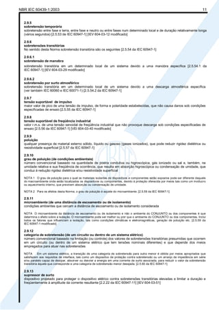 NBR IEC 60439-1:2003 11
2.9.5
sobretensão temporária
sobretensão entre fase e terra, entre fase e neutro ou entre fases num determinado local e de duração relativamente longa
(vários segundos) [2.5.53 de IEC 60947-1] [IEV 604-03-12 modificado]
2.9.6
sobretensões transitórias
No sentido desta Norma sobretensão transitória são os seguintes [2.5.54 da IEC 60947-1]
2.9.6.1
sobretensão de manobra
sobretensão transitória em um determinado local de um sistema devido a uma manobra específica [2.5.54.1 da
IEC 60947-1] [IEV 604-03-29 modificado]
2.9.6.2
sobretensão por surto atmosférico
sobretensão transitória em um determinado local de um sistema devido a uma descarga atmosférica específica
(ver também IEC 60060 e IEC 60071-1) [2.5.54.2 da IEC 60947-1]
2.9.7
tensão suportável de impulso
maior valor de pico de uma tensão de impulso, de forma e polaridade estabelecidas, que não causa danos sob condições
especificadas de ensaio [2.5.55 da IEC 60947-1]
2.9.8
tensão suportável de freqüência industrial
valor r.m.s. de uma tensão senoidal de freqüência industrial que não provoque descarga sob condições especificadas de
ensaio [2.5.56 da IEC 60947-1] [VEI 604-03-40 modificado]
2.9.9
poluição
qualquer presença de material externo sólido, líquido ou gasoso (gases ionizados), que pode reduzir rigidez dielétrica ou
resistividade superficial [2.5.57 da IEC 60947-1]
2.9.10
grau de poluição (de condições ambientais)
número convencional baseado na quantidade de poeira condutiva ou higroscópica, gás ionizado ou sal e, também, na
umidade relativa e sua freqüência de ocorrência, que resulta em absorção higroscópica ou condensação de umidade, que
conduz à redução rigidez dielétrica e/ou resistividade superficial
NOTA 1 O grau de poluição para o qual os materiais isolantes de dispositivos e componentes estão expostos pode ser diferente daquele
do macroambiente onde estão localizados os dispositivos ou componentes, devido à proteção oferecida por meios tais como um invólucro
ou aquecimento interno, que previnem absorção ou condensação de umidade.
NOTA 2 Para os efeitos desta Norma, o grau de poluição é aquele do microambiente. [2.5.59 da IEC 60947-1]
2.9.11
microambiente (de uma distância de escoamento ou de isolamento)
condições ambientes que cercam a distância de escoamento ou de isolamento considerada
NOTA O microambiente da distância de escoamento ou de isolamento e não o ambiente do CONJUNTO ou dos componentes é que
determina o efeito sobre a isolação. O microambiente pode ser melhor ou pior que o ambiente do CONJUNTO ou dos componentes. Inclui
todos os fatores que influenciam a isolação, tais como condições climáticas e eletromagnéticas, geração de poluição etc. [2.5.59 da
IEC 60947-1 modificado]
2.9.12
categoria de sobretensão (de um circuito ou dentro de um sistema elétrico)
número convencional baseado na limitação (ou controle) dos valores de sobretensões transitórias presumidas que ocorrem
em um circuito (ou dentro de um sistema elétrico que tem tensões nominais diferentes) e que depende dos meios
empregados para atuar nas sobretensões
NOTA Em um sistema elétrico, a transição de uma categoria de sobretensão para outra menor é obtida por meios apropriados que
satisfazem aos requisitos de interface, tais como um dispositivo de proteção contra sobretensão ou um arranjo de impedância em série
e/ou paralelo capaz de dissipar, absorver ou desviar a energia em uma corrente de surto associada, para reduzir o valor da sobretensão
transitória àquele que corresponde a uma categoria de sobretensão menor desejada. [2.5.60 da IEC 60947-1]
2.9.13
supressor de surto
dispositivo projetado para proteger o dispositivo elétrico contra sobretensões transitórias elevadas e limitar a duração e
freqüentemente à amplitude da corrente resultante [2.2.22 da IEC 60947-11] [IEV 604-03-51]
Cópia não autorizada
 
