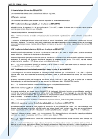 NBR IEC 60439-1:2003 13
4 Características elétricas dos CONJUNTOS
Um CONJUNTO é definido pelas características elétricas seguintes.
4.1 Tensões nominais
Um CONJUNTO é definido pelas tensões nominais seguintes de seus diferentes circuitos.
4.1.1 Tensão nominal de operação (de um circuito de um CONJUNTO)
A tensão nominal de operação (Ue) de um circuito de um CONJUNTO é o valor de tensão que, combinada com a corrente
nominal deste circuito, determina sua utilização.
Para circuitos polifásicos, é a tensão entre fases.
NOTA Valores normalizados de tensões nominais de circuitos de controles são especificadas nas normas pertinentes aos dispositivos
incorporados.
O fabricante do CONJUNTO deve indicar os limites de tensão necessários para funcionamento correto dos circuitos
principais e auxiliares. Em qualquer caso, estes limites devem ser tais que a tensão nos terminais do circuito de controle de
componentes incorporados é mantida sob condições normais de carga, dentro dos limites especificados nas normas IEC
pertinentes.
4.1.2 Tensão nominal de isolamento (Ui) (de um circuito de um CONJUNTO)
A tensão nominal de isolamento (Ui) de um circuito de um CONJUNTO é o valor da tensão para o qual as tensões de
ensaio dielétricas e distâncias de escoamento são referidas.
A tensão nominal de operação máxima de qualquer circuito do CONJUNTO não deve exceder sua tensão nominal de
isolamento. É assumido que a tensão nominal de operação de qualquer circuito de um CONJUNTO não vai, mesmo
temporariamente, exceder a 110% da sua tensão nominal de isolamento.
NOTA Para circuitos monofásicos derivados de sistemas IT (ver IEC 60364-3), convém que a tensão nominal de isolamento seja pelo
menos igual à tensão entre fases da alimentação.
4.1.3 Tensão suportável nominal de impulso (Uimp) (de um circuito de um CONJUNTO)
O valor de pico de uma tensão de impulso de forma e polaridade prescritas que o circuito de um CONJUNTO é capaz de
suportar, sem falha, sob condições especificadas de ensaio e para as quais se referem os valores das distâncias de
isolação.
A tensão suportável nominal de impulso de um circuito de um CONJUNTO deve ser igual ou maior que os valores
declarados para as sobretensões transitórias que ocorrem no sistema em que o CONJUNTO é inserido.
NOTA Os valores usuais da tensão suportável nominal de impulso são aqueles dados na tabela 13.
4.2 Corrente nominal (In) (de um circuito de um CONJUNTO)
A corrente nominal de um circuito de um CONJUNTO é fixada pelo fabricante, levando em consideração a potência
nominal dos componentes do equipamento elétrico dentro do CONJUNTO, a sua disposição e a sua aplicação. }Esta
corrente deve ser conduzida sem que haja elevação da temperatura das várias partes do CONJUNTO acima dos limites
especificados em 7.3 (tabela 2), quando for ensaiado de acordo com 8.2.1.
NOTA Devido à complexidade dos fatores que determinam as correntes nominais, nenhum valor padrão pode ser dado.
4.3 Corrente suportável nominal de curta duração (Icw) (de um circuito de um CONJUNTO)
A corrente suportável nominal de curta duração de um circuito de um CONJUNTO é o valor r.m.s. da corrente de curta
duração designado para um circuito, pelo fabricante, que aquele circuito pode conduzir, sem dano, sob as condições de
ensaio especificadas em 8.2.3. Salvo indicação em contrário pelo fabricante, o tempo é 1 s. [IEV 441-17-17 modificado]
Para CA, o valor da corrente é o valor r.m.s. do componente CA e é assumido que o valor de pico mais alto provável de
acontecer não excede n vezes este valor r.m.s.; o fator n que é dado em 7.5.3.
NOTA 1 Se o tempo for menor que 1 s, convém que a corrente suportável nominal de curta duração e o tempo sejam indicados, por
exemplo 20 kA, 0,2 s.
NOTA 2 A corrente nominal de curta duração pode ser uma corrente presumida quando os ensaios são realizados à tensão nominal de
operação ou uma corrente real quando os ensaios são realizados a uma tensão inferior. Esta característica é idêntica à corrente nominal
presumida de curto-circuito definida na segunda edição desta Norma se o ensaio é realizado na tensão nominal de operação máxima.
Cópia não autorizada
 