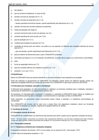 NBR IEC 60439-1:2003 15
c) IEC 60439-1;
d) tipo de corrente (e freqüência, no caso de CA);
e) tensões nominais de operação (ver 4.1.1);
f) tensões nominais de isolamento (ver 4.1.2);
- tensão suportável nominal de impulso, quando especificado pelo fabricante (ver 4.1.3);
g) tensões nominais dos circuitos auxiliares (se aplicável);
h) limites de operação (ver seção 4);
j) corrente nominal de cada circuito (se aplicável; ver 4.2);
k) corrente suportável de curto-circuito (ver 7.5.2);
l) grau de proteção (ver 7.2.1);
m) medidas para proteção de pessoas (ver 7.4);
n) condições de serviço para uso interno, uso externo ou uso especial, se diferente das condições habituais de serviço
dado em 6.1;
- grau de poluição, quando especificado pelo fabricante (ver 6.1.2.3);
o) tipos de sistema de aterramento para o qual o CONJUNTO é projetado;
p) dimensões (ver figuras C.3 e C.4) indicadas, de preferência, na ordem altura, largura (ou comprimento), profundidade;
q) peso;
r) forma de separação interna (ver 7.7);
s) tipos de conexões elétricas de unidades funcionais (ver 7.11);
t) ambiente 1 ou 2 (ver 7.10.1).
5.2 Identificação
Dentro do CONJUNTO deve ser possível identificar os circuitos individuais e seus dispositivos de proteção.
Onde são indicados os equipamentos do CONJUNTO, as indicações usadas devem ser idênticas àquelas usadas nos
diagramas de ligações elétricas que podem ser fornecidos com o CONJUNTO e deve estar conforme a IEC 60750.
5.3 Instruções para instalação, operação e manutenção
O fabricante deve especificar, em seus documentos ou catálogos, as eventuais condições para a instalação, operação e
manutenção do CONJUNTO e os equipamentos contidos nela.
Se necessário, as instruções para o transporte, a instalação e a operação do CONJUNTO devem indicar as medidas que
são de importância particular para a instalação, o comissionamento e a operação corretos do CONJUNTO.
Onde necessário, os documentos acima mencionados devem indicar a extensão e a freqüência recomendadas de
manutenção.
Se o CONJUNTO de circuitos não for claro com o arranjo físico dos dispositivos instalados, devem ser fornecidas
informações apropriadas, por exemplo, diagramas de ligações elétricas ou tabelas.
6 Condições de serviço
6.1 Condições normais de serviço
CONJUNTOS em conformidade com esta Norma são previstos para serem usados sob as seguintes condições de serviço.
NOTA Se forem usados componentes, por exemplo, relés, equipamentos eletrônicos, que não foram projetados para estas condições,
convém que sejam tomadas medidas apropriadas para assegurar um funcionamento adequado (ver 7.6.2.4, segundo parágrafo).
6.1.1 Temperatura ambiente
6.1.1.1 Temperatura ambiente para instalações abrigadas
A temperatura ambiente não excede + 40°C e a sua média, em um período de 24 h, não excede + 35°C.
O limite inferior da temperatura ambiente é - 5°C.
Cópia não autorizada
 