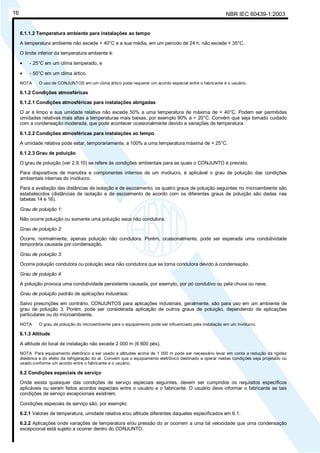 NBR IEC 60439-1:200316
6.1.1.2 Temperatura ambiente para instalações ao tempo
A temperatura ambiente não excede + 40°C e a sua média, em um período de 24 h, não excede + 35°C.
O limite inferior da temperatura ambiente é:
• - 25°C em um clima temperado, e
• - 50°C em um clima ártico.
NOTA O uso de CONJUNTOS em um clima ártico pode requerer um acordo especial entre o fabricante e o usuário.
6.1.2 Condições atmosféricas
6.1.2.1 Condições atmosféricas para instalações abrigadas
O ar é limpo e sua umidade relativa não excede 50% a uma temperatura de máxima de + 40°C. Podem ser permitidas
umidades relativas mais altas a temperaturas mais baixas, por exemplo 90% a + 20°C. Convém que seja tomado cuidado
com a condensação moderada, que pode acontecer ocasionalmente devido a variações de temperatura.
6.1.2.2 Condições atmosféricas para instalações ao tempo
A umidade relativa pode estar, temporariamente, a 100% a uma temperatura máxima de + 25°C.
6.1.2.3 Grau de poluição
O grau de poluição (ver 2.9.10) se refere às condições ambientais para as quais o CONJUNTO é previsto.
Para dispositivos de manobra e componentes internos de um invólucro, é aplicável o grau de poluição das condições
ambientais internas do invólucro.
Para a avaliação das distâncias de isolação e de escoamento, os quatro graus de poluição seguintes no microambiente são
estabelecidos (distâncias de isolação e de escoamento de acordo com os diferentes graus de poluição são dadas nas
tabelas 14 e 16).
Grau de poluição 1:
Não ocorre poluição ou somente uma poluição seca não condutora.
Grau de poluição 2:
Ocorre, normalmente, apenas poluição não condutora. Porém, ocasionalmente, pode ser esperada uma condutividade
temporária causada por condensação.
Grau de poluição 3:
Ocorre poluição condutora ou poluição seca não condutora que se torna condutora devido à condensação.
Grau de poluição 4:
A poluição provoca uma condutividade persistente causada, por exemplo, por pó condutivo ou pela chuva ou neve.
Grau de poluição padrão de aplicações industriais:
Salvo prescrições em contrário, CONJUNTOS para aplicações industriais, geralmente, são para uso em um ambiente de
grau de poluição 3. Porém, pode ser considerada aplicação de outros graus de poluição, dependendo de aplicações
particulares ou do microambiente.
NOTA O grau de poluição do microambiente para o equipamento pode ser influenciado pela instalação em um invólucro.
6.1.3 Altitude
A altitude do local de instalação não excede 2 000 m (6 600 pés).
NOTA Para equipamento eletrônico a ser usado a altitudes acima de 1 000 m pode ser necessário levar em conta a redução da rigidez
dielétrica e do efeito da refrigeração do ar. Convém que o equipamento eletrônico destinado a operar nestas condições seja projetado ou
usado conforme um acordo entre o fabricante e o usuário.
6.2 Condições especiais de serviço
Onde exista quaisquer das condições de serviço especiais seguintes, devem ser cumpridos os requisitos específicos
aplicáveis ou serem feitos acordos especiais entre o usuário e o fabricante. O usuário deve informar o fabricante se tais
condições de serviço excepcionais existirem.
Condições especiais de serviço são, por exemplo:
6.2.1 Valores de temperatura, umidade relativa e/ou altitude diferentes daqueles especificados em 6.1.
6.2.2 Aplicações onde variações de temperatura e/ou pressão do ar ocorrem a uma tal velocidade que uma condensação
excepcional está sujeito a ocorrer dentro do CONJUNTO.
Cópia não autorizada
 