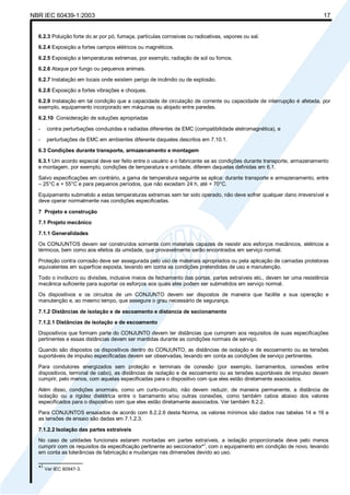 NBR IEC 60439-1:2003 17
6.2.3 Poluição forte do ar por pó, fumaça, partículas corrosivas ou radioativas, vapores ou sal.
6.2.4 Exposição a fortes campos elétricos ou magnéticos.
6.2.5 Exposição a temperaturas extremas, por exemplo, radiação de sol ou fornos.
6.2.6 Ataque por fungo ou pequenos animais.
6.2.7 Instalação em locais onde existem perigo de incêndio ou de explosão.
6.2.8 Exposição a fortes vibrações e choques.
6.2.9 Instalação em tal condição que a capacidade de circulação de corrente ou capacidade de interrupção é afetada, por
exemplo, equipamento incorporado em máquinas ou alojado entre paredes.
6.2.10 Consideração de soluções apropriadas
- contra perturbações conduzidas e radiadas diferentes de EMC (compatibilidade eletromagnética), e
- perturbações de EMC em ambientes diferente daqueles descritos em 7.10.1.
6.3 Condições durante transporte, armazenamento e montagem
6.3.1 Um acordo especial deve ser feito entre o usuário e o fabricante se as condições durante transporte, armazenamento
e montagem, por exemplo, condições de temperatura e umidade, diferem daquelas definidas em 6.1.
Salvo especificações em contrário, a gama de temperatura seguinte se aplica: durante transporte e armazenamento, entre
– 25°C e + 55°C e para pequenos períodos, que não excedam 24 h, até + 70°C.
Equipamento submetido a estas temperaturas extremas sem ter sido operado, não deve sofrer qualquer dano irreversível e
deve operar normalmente nas condições especificadas.
7 Projeto e construção
7.1 Projeto mecânico
7.1.1 Generalidades
Os CONJUNTOS devem ser construídos somente com materiais capazes de resistir aos esforços mecânicos, elétricos e
térmicos, bem como aos efeitos da umidade, que provavelmente serão encontrados em serviço normal.
Proteção contra corrosão deve ser assegurada pelo uso de materiais apropriados ou pela aplicação de camadas protetoras
equivalentes em superfície exposta, levando em conta as condições pretendidas de uso e manutenção.
Todo o invólucro ou divisões, inclusive meios de fechamento das portas, partes extraíveis etc., devem ter uma resistência
mecânica suficiente para suportar os esforços aos quais eles podem ser submetidos em serviço normal.
Os dispositivos e os circuitos de um CONJUNTO devem ser dispostos de maneira que facilite a sua operação e
manutenção e, ao mesmo tempo, que assegure o grau necessário de segurança.
7.1.2 Distâncias de isolação e de escoamento e distancia de secionamento
7.1.2.1 Distâncias de isolação e de escoamento
Dispositivos que formam parte do CONJUNTO devem ter distâncias que cumprem aos requisitos de suas especificações
pertinentes e essas distâncias devem ser mantidas durante as condições normais de serviço.
Quando são dispostos os dispositivos dentro do CONJUNTO, as distâncias de isolação e de escoamento ou as tensões
suportáveis de impulso especificadas devem ser observadas, levando em conta as condições de serviço pertinentes.
Para condutores energizados sem proteção e terminais de conexão (por exemplo, barramentos, conexões entre
dispositivos, terminal de cabo), as distâncias de isolação e de escoamento ou as tensões suportáveis de impulso devem
cumprir, pelo menos, com aquelas especificadas para o dispositivo com que eles estão diretamente associados.
Além disso, condições anormais, como um curto-circuito, não devem reduzir, de maneira permanente, a distância de
isolação ou a rigidez dielétrica entre o barramento e/ou outras conexões, como também cabos abaixo dos valores
especificados para o dispositivo com que eles estão diretamente associados. Ver também 8.2.2.
Para CONJUNTOS ensaiados de acordo com 8.2.2.6 desta Norma, os valores mínimos são dados nas tabelas 14 e 16 e
as tensões de ensaio são dadas em 7.1.2.3.
7.1.2.2 Isolação das partes extraíveis
No caso de unidades funcionais estarem montadas em partes extraíveis, a isolação proporcionada deve pelo menos
cumprir com os requisitos da especificação pertinente ao seccionador*
)
, com o equipamento em condição de novo, levando
em conta as tolerâncias de fabricação e mudanças nas dimensões devido ao uso.
_______________
*)
Ver IEC 60947-3.
Cópia não autorizada
 