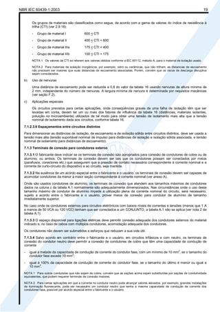 NBR IEC 60439-1:2003 19
Os grupos de materiais são classificados como segue, de acordo com a gama de valores do índice de resistência à
trilha (CTI) (ver 2.9.18):
- Grupo de material I 600 < CTI
- Grupo de material II 400 < CTI < 600
- Grupo de material IIIa 175 < CTI < 400
- Grupo de material IIIb 100 < CTI < 175
NOTA 1 Os valores de CTI se referem aos valores obtidos conforme a IEC 60112, método A, para o material de isolação usado.
NOTA 2 Para materiais de isolação inorgânicos, por exemplo, vidro ou cerâmicas, que não trilham, as distancias de escoamento
não precisam ser maiores que suas distancias de escoamento associadas. Porém, convém que os riscos de descarga disruptiva
sejam considerados.
b) Uso de nervuras
Uma distância de escoamento pode ser reduzida a 0,8 do valor da tabela 16 usando nervuras de altura mínima de
2 mm, independente do número de nervuras. A largura mínima da nervura é determinada por requisitos mecânicas
(ver seção F.2).
c) Aplicações especiais
Os circuitos previstos para certas aplicações, onde conseqüências graves de uma falha de isolação têm que ser
levadas em conta, devem ter um ou mais dos fatores de influência da tabela 16 (distâncias, materiais isolantes,
poluição no microambiente) utilizados de tal modo para obter uma tensão de isolamento mais alta que a tensão
nominal de isolamento dada aos circuitos, conforme tabela 16.
7.1.2.3.6 Espaçamentos entre circuitos distintos
Para dimensionar as distâncias de isolação, de escoamento e de isolação sólida entre circuitos distintos, deve ser usada a
tensão mais alta (tensão suportável nominal de impulso para distâncias de isolação e isolação sólida associada, e tensão
nominal de isolamento para distâncias de escoamento).
7.1.3 Terminais de conexão para condutores externo
7.1.3.1 O fabricante deve indicar se os terminais de conexão são apropriados para conexão de condutores de cobre ou de
alumínio, ou ambos. Os terminais de conexão devem ser tais que os condutores possam ser conectados por meios
(parafusos, conectores etc.) que assegurem que a pressão de contato necessária correspondente à corrente nominal e a
corrente de curto-circuito do dispositivo e ao circuito, seja mantida.
7.1.3.2 Na ausência de um acordo especial entre o fabricante e o usuário, os terminais de conexão devem ser capazes de
acomodar condutores da menor à maior seção correspondente à corrente nominal (ver anexo A).
Onde são usados condutores de alumínio, os terminais de conexão que atendem aos tamanhos máximos de condutores
dados na coluna c da tabela A.1 normalmente são adequadamente dimensionados. Nas circunstâncias onde o uso deste
tamanho máximo de condutor de alumínio impede a utilização plena da corrente nominal do circuito, será necessário,
sujeito a acordo entre o fabricante e o usuário, prover meios de conexão para condutor de alumínio de tamanho
imediatamente superior.
No caso onde os condutores externos para circuitos eletrônicos com baixos níveis de correntes e tensões (menos que 1 A
e menos de 50 VCA ou 120 VCC) tenham que ser conectados a um CONJUNTO, a tabela A.1 não se aplica (ver nota 2 de
tabela A.1).
7.1.3.3 O espaço disponível para ligações elétricas deve permitir conexão adequada dos condutores externos do material
indicado e, no caso de cabos com múltiplos condutores, acomodação adequada dos condutores.
Os condutores não devem ser submetidos a esforços que reduzam a sua vida útil.
7.1.3.4 Salvo acordo em contrário entre o fabricante e o usuário, em circuitos trifásicos e com neutro, os terminais de
conexão do condutor neutro deve permitir a conexão de condutores de cobre que têm uma capacidade de condução de
corrente
- igual à metade da capacidade de condução de corrente do condutor fase, com um mínimo de 10 mm2
, se o tamanho do
condutor fase excede 10 mm
2
;
- igual à 100% da capacidade de condução de corrente do condutor fase, se o tamanho do último é menor ou igual a
10 mm
2
.
NOTA 1 Para outros condutores que não sejam de cobre, convém que as seções acima sejam substituídas por seções de condutividade
equivalentes, que podem requerer terminais de conexão maiores.
NOTA 2 Para certas aplicações em que a corrente no condutor neutro pode alcançar valores elevados, por exemplo, grandes instalações
de iluminação fluorescente, pode ser necessário um condutor neutro que tenha a mesma capacidade de condução de corrente dos
condutores fase, possível por acordo especial entre o fabricante e o usuário.
Cópia não autorizada
 