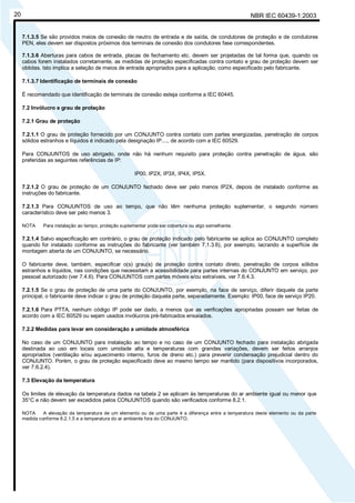 NBR IEC 60439-1:200320
7.1.3.5 Se são providos meios de conexão de neutro de entrada e de saída, de condutores de proteção e de condutores
PEN, eles devem ser dispostos próximos dos terminais de conexão dos condutores fase correspondentes.
7.1.3.6 Aberturas para cabos de entrada, placas de fechamento etc. devem ser projetadas de tal forma que, quando os
cabos forem instalados corretamente, as medidas de proteção especificadas contra contato e grau de proteção devem ser
obtidas. Isto implica a seleção de meios de entrada apropriados para a aplicação, como especificado pelo fabricante.
7.1.3.7 Identificação de terminais de conexão
É recomendado que identificação de terminais de conexão esteja conforme a IEC 60445.
7.2 Invólucro e grau de proteção
7.2.1 Grau de proteção
7.2.1.1 O grau de proteção fornecido por um CONJUNTO contra contato com partes energizadas, penetração de corpos
sólidos estranhos e líquidos é indicado pela designação IP...., de acordo com a IEC 60529.
Para CONJUNTOS de uso abrigado, onde não há nenhum requisito para proteção contra penetração de água, são
preferidas as seguintes referências de IP:
IP00, IP2X, IP3X, IP4X, IP5X.
7.2.1.2 O grau de proteção de um CONJUNTO fechado deve ser pelo menos IP2X, depois de instalado conforme as
instruções do fabricante.
7.2.1.3 Para CONJUNTOS de uso ao tempo, que não têm nenhuma proteção suplementar, o segundo número
característico deve ser pelo menos 3.
NOTA Para instalação ao tempo, proteção suplementar pode ser cobertura ou algo semelhante.
7.2.1.4 Salvo especificação em contrário, o grau de proteção indicado pelo fabricante se aplica ao CONJUNTO completo
quando for instalado conforme as instruções do fabricante (ver também 7.1.3.6), por exemplo, lacrando a superfície de
montagem aberta de um CONJUNTO, se necessário.
O fabricante deve, também, especificar o(s) grau(s) de proteção contra contato direto, penetração de corpos sólidos
estranhos e líquidos, nas condições que necessitam a acessibilidade para partes internas do CONJUNTO em serviço, por
pessoal autorizado (ver 7.4.6). Para CONJUNTOS com partes móveis e/ou extraíveis, ver 7.6.4.3.
7.2.1.5 Se o grau de proteção de uma parte do CONJUNTO, por exemplo, na face de serviço, diferir daquele da parte
principal, o fabricante deve indicar o grau de proteção daquela parte, separadamente. Exemplo: IP00, face de serviço IP20.
7.2.1.6 Para PTTA, nenhum código IP pode ser dado, a menos que as verificações apropriadas possam ser feitas de
acordo com a IEC 60529 ou sejam usados invólucros pré-fabricados ensaiados.
7.2.2 Medidas para levar em consideração a umidade atmosférica
No caso de um CONJUNTO para instalação ao tempo e no caso de um CONJUNTO fechado para instalação abrigada
destinada ao uso em locais com umidade alta e temperaturas com grandes variações, devem ser feitos arranjos
apropriados (ventilação e/ou aquecimento interno, furos de dreno etc.) para prevenir condensação prejudicial dentro do
CONJUNTO. Porém, o grau de proteção especificado deve ao mesmo tempo ser mantido (para dispositivos incorporados,
ver 7.6.2.4).
7.3 Elevação da temperatura
Os limites de elevação da temperatura dados na tabela 2 se aplicam às temperaturas do ar ambiente igual ou menor que
35°C e não devem ser excedidos pelos CONJUNTOS quando são verificados conforme 8.2.1.
NOTA A elevação da temperatura de um elemento ou de uma parte é a diferença entre a temperatura deste elemento ou da parte
medida conforme 8.2.1.5 e a temperatura do ar ambiente fora do CONJUNTO.
Cópia não autorizada
 