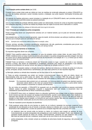 NBR IEC 60439-1:200322
7.4.2 Proteção contra contato direto (ver 2.6.8)
Proteção contra contato direto pode ser obtida por meio de medidas de construção adequada no próprio CONJUNTO ou
por meio de medidas adicionais a serem tomadas durante a instalação; isso pode requerer informações fornecidas pelo
fabricante.
Um exemplo de medidas adicionais a serem tomadas é a instalação de um CONJUNTO aberto, sem provisões adicionais,
em um local onde só é permitido acesso ao pessoal autorizado.
Uma ou mais medidas de proteção definidas abaixo podem ser selecionadas, levando em conta os requisitos especificados
nas subseções seguintes. A escolha da medida de proteção deve ser objeto de acordo entre o fabricante e o usuário.
NOTA Informações dadas nos catálogos do fabricante pode tomar lugar do tal acordo.
7.4.2.1 Proteção por isolação de partes energizadas
Partes energizadas devem ser completamente cobertas com um material isolante, que só pode ser removido através de
sua destruição.
Esta isolação deve ser feita de material apropriado, capaz de resistir, de forma durável, aos esforços mecânicos, elétricos e
térmicos que a isolação pode ser submetida em serviço.
NOTA Exemplos são componentes elétricos embutidos na isolação, cabos.
Pinturas, vernizes, esmaltes e produtos semelhantes, isoladamente, não são, geralmente, considerados para prover uma
isolação adequada para proteção contra choque elétrico, em serviço normal.
7.4.2.2 Proteção por barreiras ou invólucros
Os requisitos seguintes devem ser cumpridos.
7.4.2.2.1 Toda superfície externa deve apresentar um grau de proteção contra contato direto, de pelo menos IP2X ou
IPXXB. A distância entre os meios mecânicos providos para proteção e as partes energizadas que eles protegem não deve
ser menor que os valores especificados para as distancias de escoamento e de isolação em 7.1.2, a menos que os meios
mecânicos sejam de material isolante.
7.4.2.2.2 Todas as barreiras e invólucros devem ser firmemente presos no lugar. Levando em conta a sua natureza,
tamanho e arranjo, eles devem ter estabilidade e durabilidade suficientes para resistir às solicitações e aos esforços
prováveis de acontecerem em serviço normal, sem reduzir as distâncias de isolação conforme 7.4.2.2.1.
7.4.2.2.3 Onde for necessário realizar a remoção de barreiras, abertura de invólucros ou retirada de partes de invólucros
(portas, armações, tampas, fechamentos e semelhantes), isto deve estar conforme um dos requisitos seguintes.
a) Remoção, abertura ou retirada deve necessitar uso de uma chave ou de uma ferramenta.
b) Todas as partes energizadas que podem ser tocadas involuntariamente, depois da porta ser aberta, devem ser
desconectadas antes que a porta possa ser aberta. Em sistemas TN-C, o condutor PEN não deve ser isolado ou
interrompido. Em sistemas TN-S, o condutor neutro necessita não estar isolado ou interrompido (ver IEC 60364-4-46).
Exemplo: Por travamento da(s) porta(s) com um secionador, de forma que ela(s) só pode(m) ser aberta(s) quando o
secionador estiver aberto e não deve ser possível fechar o secionador enquanto a porta estiver aberta,
exceto anulando o travamento ou usando uma ferramenta.
Se, por motivo de operação, o CONJUNTO for equipado com um dispositivo que permite às pessoas autorizadas
obterem acesso às partes energizadas enquanto o equipamento está com tensão, o travamento deve ser
restabelecido automaticamente ao fechar novamente a(s) porta(s).
c) O CONJUNTO deve incluir um obstáculo interno ou obturador (guilhotina) que protege todas as partes energizadas,
de tal maneira que elas não possam ser tocadas involuntariamente, quando a porta estiver aberta. Este obstáculo ou
obturador deve atender aos requisitos de 7.4.2.2.1 (para exceções, ver alínea d)) e 7.4.2.2.2. Ele deve ser fixado na
posição ou deve deslizar para a posição, no momento em que a porta é aberta. Não deve ser possível remover este
obstáculo ou obturador, exceto pelo uso de uma chave ou de uma ferramenta.
Pode ser necessário prover etiquetas de advertência.
d) Onde quaisquer partes atrás de uma barreira ou dentro de um invólucro necessitar de manuseio ocasional (como
substituição de uma lâmpada ou de um fusível), a remoção, abertura ou retirada, sem o uso de uma chave ou de uma
ferramenta e sem desligamento, só deve ser possível se as condições seguintes são cumpridas (ver 7.4.6):
- um obstáculo deve ser provido atrás da barreira ou dentro do invólucro para impedir as pessoas de tocar,
involuntariamente, as partes energizadas não protegidas por outra medida de proteção. Porém, este obstáculo não
necessita impedir pessoas de entrar em contato, intencionalmente, passando por este obstáculo com a mão.
Não deve ser possível remover o obstáculo, exceto pelo uso de uma chave ou de uma ferramenta;
- partes energizadas, onde a tensão cumpre as condições de extra-baixa tensão de segurança, não precisam ser
protegidas.
Cópia não autorizada
 