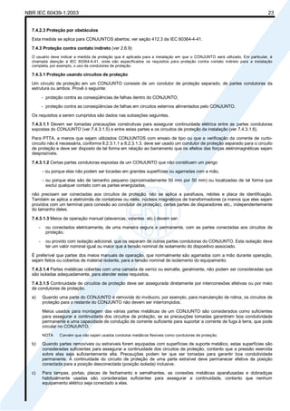 NBR IEC 60439-1:2003 23
7.4.2.3 Proteção por obstáculos
Esta medida se aplica para CONJUNTOS abertos; ver seção 412.3 da IEC 60364-4-41.
7.4.3 Proteção contra contato indireto (ver 2.6.9)
O usuário deve indicar a medida de proteção que é aplicada para a instalação em que o CONJUNTO será utilizado. Em particular, é
chamada atenção à IEC 60364-4-41, onde são especificados os requisitos para proteção contra contato indireto para a instalação
completa, por exemplo, o uso de condutores de proteção.
7.4.3.1 Proteção usando circuitos de proteção
Um circuito de proteção em um CONJUNTO consiste de um condutor de proteção separado, de partes condutoras da
estrutura ou ambos. Provê o seguinte:
- proteção contra as conseqüências de falhas dentro do CONJUNTO;
- proteção contra as conseqüências de falhas em circuitos externos alimentados pelo CONJUNTO.
Os requisitos a serem cumpridos são dados nas subseções seguintes.
7.4.3.1.1 Devem ser tomadas precauções construtivas para assegurar continuidade elétrica entre as partes condutoras
expostas do CONJUNTO (ver 7.4.3.1.5) e entre estas partes e os circuitos de proteção da instalação (ver 7.4.3.1.6).
Para PTTA, a menos que sejam utilizados CONJUNTOS com ensaio de tipo ou que a verificação da corrente de curto-
circuito não é necessária, conforme 8.2.3.1.1 a 8.2.3.1.3, deve ser usado um condutor de proteção separado para o circuito
de proteção e deve ser disposto de tal forma em relação ao barramento que os efeitos das forças eletromagnéticas sejam
desprezíveis.
7.4.3.1.2 Certas partes condutoras expostas de um CONJUNTO que não constituem um perigo
- ou porque elas não podem ser tocadas em grandes superfícies ou agarradas com a mão,
- ou porque elas são de tamanho pequeno (aproximadamente 50 mm por 50 mm) ou localizadas de tal forma que
exclui qualquer contato com as partes energizadas,
não precisam ser conectadas aos circuitos de proteção. Isto se aplica a parafusos, rebites e placa de identificação.
Também se aplica a eletroímãs de contatores ou relés, núcleos magnéticos de transformadores (a menos que eles sejam
providos com um terminal para conexão ao condutor de proteção), certas partes de disparadores etc., independentemente
do tamanho deles.
7.4.3.1.3 Meios de operação manual (alavancas, volantes etc.) devem ser:
- ou conectados eletricamente, de uma maneira segura e permanente, com as partes conectadas aos circuitos de
proteção,
- ou provido com isolação adicional, que os separam de outras partes condutoras do CONJUNTO. Esta isolação deve
ter um valor nominal igual ou maior que a tensão nominal de isolamento do dispositivo associado.
É preferível que partes dos meios manuais de operação, que normalmente são agarrados com a mão durante operação,
sejam feitos ou cobertos de material isolante, para a tensão nominal de isolamento do equipamento.
7.4.3.1.4 Partes metálicas cobertas com uma camada de verniz ou esmalte, geralmente, não podem ser consideradas que
são isoladas adequadamente, para atender estes requisitos.
7.4.3.1.5 Continuidade de circuitos de proteção deve ser assegurada diretamente por interconexões efetivas ou por meio
de condutores de proteção.
a) Quando uma parte do CONJUNTO é removida do invólucro, por exemplo, para manutenção de rotina, os circuitos de
proteção para o restante do CONJUNTO não devem ser interrompidos.
Meios usados para montagem das várias partes metálicas de um CONJUNTO são considerados como suficientes
para assegurar a continuidade dos circuitos de proteção, se as precauções tomadas garantirem boa condutividade
permanente e uma capacidade de condução de corrente suficiente para suportar a corrente de fuga à terra, que pode
circular no CONJUNTO.
NOTA Convém que não sejam usados condutos metálicos flexíveis como condutores de proteção.
b) Quando partes removíveis ou extraíveis forem equipadas com superfícies de suporte metálico, estas superfícies são
consideradas suficientes para assegurar a continuidade dos circuitos de proteção, contanto que a pressão exercida
sobre elas seja suficientemente alta. Precauções podem ter que ser tomadas para garantir boa condutividade
permanente. A continuidade do circuito de proteção de uma parte extraível deve permanecer efetiva da posição
conectada para a posição desconectada (posição isolada) inclusive.
c) Para tampas, portas, placas de fechamento e semelhantes, as conexões metálicas aparafusadas e dobradiças
habitualmente usadas são consideradas suficientes para assegurar a continuidade, contanto que nenhum
equipamento elétrico seja conectado a elas.
Cópia não autorizada
 