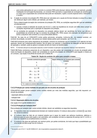 NBR IEC 60439-1:2003 25
- para certas aplicações em que a corrente no condutor PEN pode alcançar valores elevados, por exemplo, grandes
instalações de iluminação fluorescentes, um condutor PEN que tenha a capacidade de condução de corrente igual
ou maior que a capacidade dos condutores fase pode ser necessário, sujeito a acordo especial entre o fabricante e
o usuário.
b) A seção do condutor de proteção (PE, PEN) deve ser calculada com a ajuda da fórmula indicada no anexo B ou deve
ser obtida por algum outro método, por exemplo, por ensaio.
Para a determinação da seção dos condutores de proteção (PE, PEN), as condições seguintes têm que ser satisfeitas
simultaneamente:
1) quando o ensaio é realizado de acordo com 8.2.4.2, o valor da impedância do circuito com falha deve cumprir as
condições requeridas para a operação do dispositivo de proteção;
2) as condições de operação do dispositivo de proteção elétrica devem ser escolhidas de forma que elimine a
possibilidade da corrente de fuga no condutor de proteção (PE, PEN) causar uma elevação da temperatura que
tenda a prejudicar este condutor ou a sua continuidade elétrica.
7.4.3.1.8 No caso de um CONJUNTO conter partes estruturais, armações, invólucros etc., de material condutor, um
condutor de proteção, se existir, não precisa ser isolado destas partes (para exceções, ver 7.4.3.1.9).
7.4.3.1.9 Condutores para certos dispositivos de proteção, inclusive os condutores que os conectam a um eletrodo de terra
separado, devem ser cuidadosamente isolados. Isto se aplica, por exemplo, a dispositivos de detecção de falta de tensão
de operação e, também, pode se aplicar à conexão de terra do neutro do transformador.
NOTA É chamada atenção às precauções especiais a serem tomadas na aplicação dos requisitos relativos a tais dispositivos.
7.4.3.1.10 Partes condutoras acessíveis de um dispositivo, que não podem ser conectadas ao circuito de proteção pelos
meios de fixação do dispositivo, devem ser conectadas ao circuito de proteção do CONJUNTO para ligação à massa por
um condutor, cuja seção é escolhida de acordo com a tabela 3A.
Tabela 3A - Seção do condutor de cobre para conexão à massa
Corrente nominal de operação
Ie
A
Seção mínima de um condutor para conexão
à massa
mm
2
Ie ≤ 20
20 < Ie ≤ 25
25 < Ie ≤ 32
32 < Ie ≤ 63
63 < Ie
S*
)
2,5
4
6
10
*
)
S = seção do condutor fase (mm
2
).
7.4.3.2 Proteção por outras medidas do que pelo uso de circuitos de proteção
CONJUNTOS podem prover proteção contra contato indireto por meio das medidas seguintes, que não requerem um
circuito de proteção:
- separação elétrica de circuitos;
- isolação total.
7.4.3.2.1 Separação elétrica de circuitos
(Ver seção 413.5 da IEC 60364-4-41.)
7.4.3.2.2 Proteção por isolação total*
)
Para proteção por isolação total, contra contato indireto, devem ser satisfeitos os seguintes requisitos.
a) O dispositivo deve ser completamente fechado em material isolante. O invólucro deve portar o símbolo , que deve
ser visível do exterior.
b) O invólucro deve ser feito de um material isolante que é capaz de resistir aos esforços mecânicos, elétricos e
térmicos para os quais está sujeito a ser submetido, sob condições normais ou especiais de serviço (ver 6.1 e 6.2), e
deve ser resistente ao envelhecimento e à chama.
c) O invólucro não deve ser perfurado, em nenhum ponto, por partes condutoras, de modo que haja a possibilidade que
uma tensão de falha surgir fora do invólucro.
_______________
*
)
De acordo com 413.2.1.1 da IEC 60364-4-41, isto é equivalente a equipamento classe II.
Cópia não autorizada
 